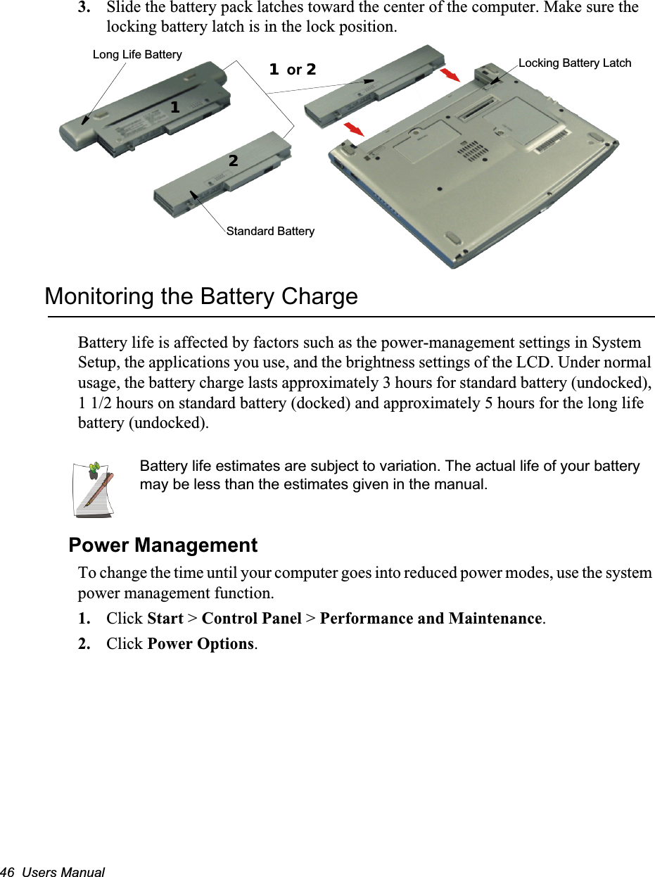 46  Users Manual3. Slide the battery pack latches toward the center of the computer. Make sure the locking battery latch is in the lock position.Monitoring the Battery ChargeBattery life is affected by factors such as the power-management settings in System Setup, the applications you use, and the brightness settings of the LCD. Under normal usage, the battery charge lasts approximately 3 hours for standard battery (undocked), 1 1/2 hours on standard battery (docked) and approximately 5 hours for the long life battery (undocked).Battery life estimates are subject to variation. The actual life of your battery may be less than the estimates given in the manual.Power ManagementTo change the time until your computer goes into reduced power modes, use the system power management function. 1. Click Start &gt; Control Panel &gt; Performance and Maintenance.2. Click Power Options. Long Life BatteryStandard Battery11 or 221122Locking Battery Latch