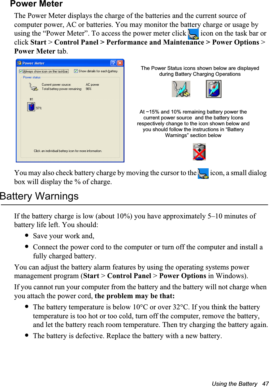 Using the Battery   47Power MeterThe Power Meter displays the charge of the batteries and the current source of computer power, AC or batteries. You may monitor the battery charge or usage by using the “Power Meter”. To access the power meter click   icon on the task bar or click Start &gt; Control Panel &gt; Performance and Maintenance &gt; Power Options &gt; Power Meter tab.   You may also check battery charge by moving the cursor to the   icon, a small dialog box will display the % of charge.Battery WarningsIf the battery charge is low (about 10%) you have approximately 5–10 minutes of battery life left. You should:•Save your work and,•Connect the power cord to the computer or turn off the computer and install a fully charged battery.You can adjust the battery alarm features by using the operating systems power management program (Start &gt; Control Panel &gt; Power Options in Windows).If you cannot run your computer from the battery and the battery will not charge when you attach the power cord, the problem may be that:•The battery temperature is below 10°C or over 32°C. If you think the battery temperature is too hot or too cold, turn off the computer, remove the battery, and let the battery reach room temperature. Then try charging the battery again.•The battery is defective. Replace the battery with a new battery.The Power Status icons shown below are displayed during Battery Charging OperationsAt ~15% and 10% remaining battery power the current power source  and the battery Icons respectively change to the icon shown below and you should follow the instructions in “Battery Warnings” section below