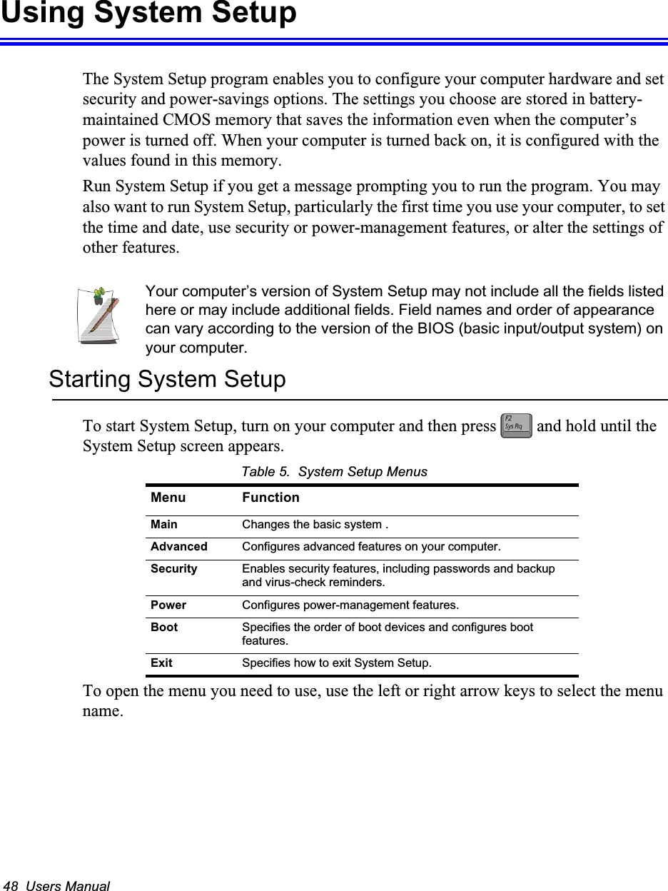 48  Users ManualUsing System SetupThe System Setup program enables you to configure your computer hardware and set security and power-savings options. The settings you choose are stored in battery-maintained CMOS memory that saves the information even when the computer’s power is turned off. When your computer is turned back on, it is configured with the values found in this memory.Run System Setup if you get a message prompting you to run the program. You may also want to run System Setup, particularly the first time you use your computer, to set the time and date, use security or power-management features, or alter the settings of other features.Your computer’s version of System Setup may not include all the fields listed here or may include additional fields. Field names and order of appearance can vary according to the version of the BIOS (basic input/output system) on your computer.Starting System SetupTo start System Setup, turn on your computer and then press   and hold until the System Setup screen appears. Table 5.  System Setup MenusTo open the menu you need to use, use the left or right arrow keys to select the menu name. Menu FunctionMain Changes the basic system .Advanced Configures advanced features on your computer.Security Enables security features, including passwords and backup and virus-check reminders.Power Configures power-management features.Boot Specifies the order of boot devices and configures boot features.Exit Specifies how to exit System Setup.