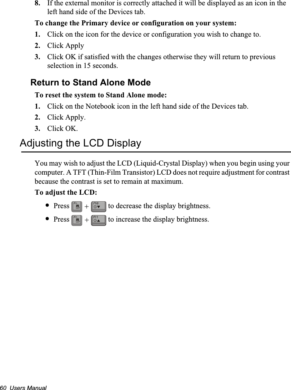 60  Users Manual8. If the external monitor is correctly attached it will be displayed as an icon in the left hand side of the Devices tab.To change the Primary device or configuration on your system:1. Click on the icon for the device or configuration you wish to change to. 2. Click Apply3. Click OK if satisfied with the changes otherwise they will return to previous selection in 15 seconds.Return to Stand Alone ModeTo reset the system to Stand Alone mode:1. Click on the Notebook icon in the left hand side of the Devices tab.2. Click Apply.3. Click OK.Adjusting the LCD DisplayYou may wish to adjust the LCD (Liquid-Crystal Display) when you begin using your computer. A TFT (Thin-Film Transistor) LCD does not require adjustment for contrast because the contrast is set to remain at maximum.To adjust the LCD:•Press   to decrease the display brightness.•Press   to increase the display brightness.++