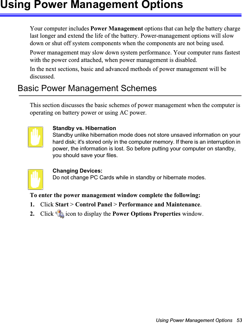 Using Power Management Options   53Using Power Management OptionsYour computer includes Power Management options that can help the battery charge last longer and extend the life of the battery. Power-management options will slow down or shut off system components when the components are not being used. Power management may slow down system performance. Your computer runs fastest with the power cord attached, when power management is disabled.In the next sections, basic and advanced methods of power management will be discussed.Basic Power Management SchemesThis section discusses the basic schemes of power management when the computer is operating on battery power or using AC power.Standby vs. HibernationStandby unlike hibernation mode does not store unsaved information on your hard disk; it&apos;s stored only in the computer memory. If there is an interruption in power, the information is lost. So before putting your computer on standby, you should save your files. Changing Devices:Do not change PC Cards while in standby or hibernate modes.To enter the power management window complete the following:1. Click Start &gt; Control Panel &gt; Performance and Maintenance.2. Click   icon to display the Power Options Properties window.