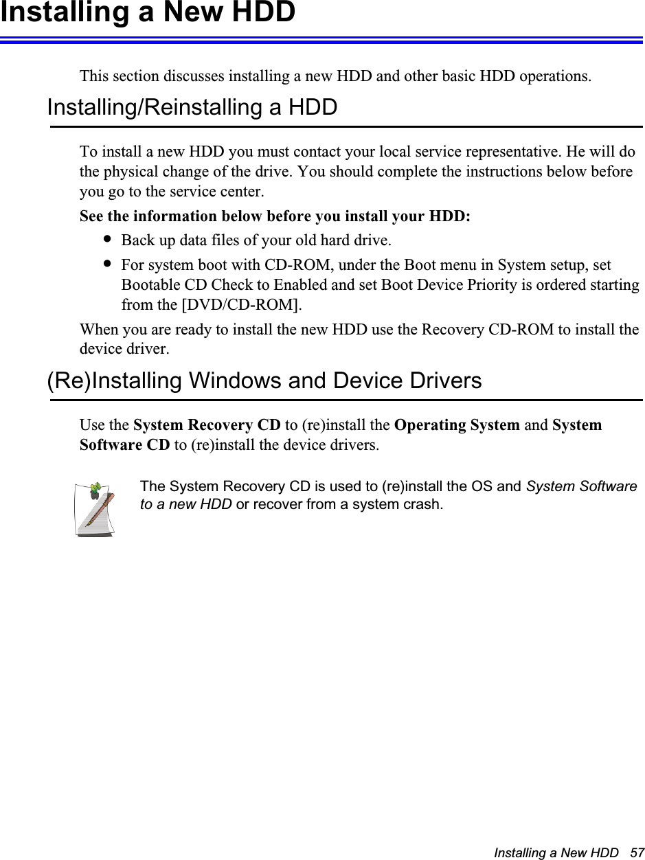 Installing a New HDD   57Installing a New HDDThis section discusses installing a new HDD and other basic HDD operations.Installing/Reinstalling a HDDTo install a new HDD you must contact your local service representative. He will do the physical change of the drive. You should complete the instructions below before you go to the service center.See the information below before you install your HDD:•Back up data files of your old hard drive.•For system boot with CD-ROM, under the Boot menu in System setup, set Bootable CD Check to Enabled and set Boot Device Priority is ordered starting from the [DVD/CD-ROM].When you are ready to install the new HDD use the Recovery CD-ROM to install the device driver.(Re)Installing Windows and Device DriversUse the System Recovery CD to (re)install the Operating System and System Software CD to (re)install the device drivers.The System Recovery CD is used to (re)install the OS and System Software to a new HDD or recover from a system crash.
