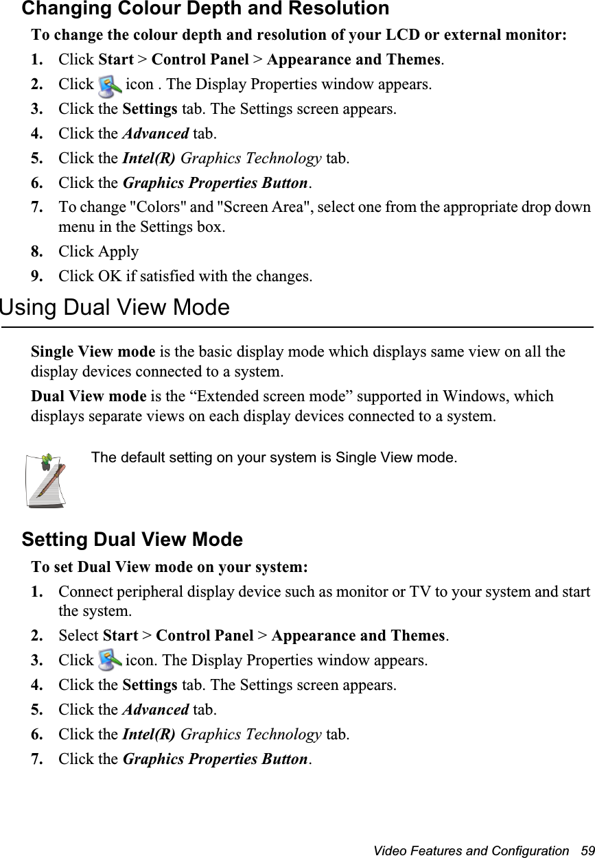 Video Features and Configuration   59Changing Colour Depth and ResolutionTo change the colour depth and resolution of your LCD or external monitor:1. Click Start &gt; Control Panel &gt; Appearance and Themes.2. Click   icon . The Display Properties window appears.3. Click the Settings tab. The Settings screen appears.4. Click the Advanced tab.5. Click the Intel(R) Graphics Technology tab.6. Click the Graphics Properties Button.7. To change &quot;Colors&quot; and &quot;Screen Area&quot;, select one from the appropriate drop down menu in the Settings box.8. Click Apply 9. Click OK if satisfied with the changes.Using Dual View ModeSingle View mode is the basic display mode which displays same view on all the display devices connected to a system. Dual View mode is the “Extended screen mode” supported in Windows, which displays separate views on each display devices connected to a system.The default setting on your system is Single View mode.Setting Dual View Mode To set Dual View mode on your system:1. Connect peripheral display device such as monitor or TV to your system and start the system.2. Select Start &gt; Control Panel &gt; Appearance and Themes.3. Click   icon. The Display Properties window appears.4. Click the Settings tab. The Settings screen appears.5. Click the Advanced tab.6. Click the Intel(R) Graphics Technology tab.7. Click the Graphics Properties Button.