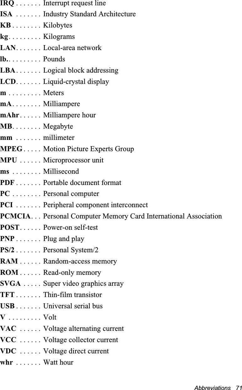 Abbreviations   71IRQ . . . . . . .  Interrupt request lineISA  . . . . . . . Industry Standard ArchitectureKB . . . . . . . . Kilobyteskg. . . . . . . . . KilogramsLAN. . . . . . . Local-area networklb.. . . . . . . . . PoundsLBA. . . . . . . Logical block addressingLCD. . . . . . . Liquid-crystal displaym . . . . . . . . . MetersmA. . . . . . . . MilliamperemAhr. . . . . . Milliampere hourMB. . . . . . . .  Megabytemm  . . . . . . . millimeterMPEG . . . . . Motion Picture Experts GroupMPU  . . . . . . Microprocessor unitms  . . . . . . . . MillisecondPDF . . . . . . . Portable document formatPC . . . . . . . . Personal computerPCI  . . . . . . . Peripheral component interconnectPCMCIA. . . Personal Computer Memory Card International AssociationPOST. . . . . . Power-on self-testPNP . . . . . . . Plug and playPS/2 . . . . . . . Personal System/2RAM . . . . . . Random-access memoryROM . . . . . . Read-only memorySVGA  . . . . . Super video graphics arrayTFT . . . . . . . Thin-film transistorUSB . . . . . . . Universal serial busV . . . . . . . . . VoltVAC  . . . . . . Voltage alternating currentVCC  . . . . . . Voltage collector currentVDC  . . . . . . Voltage direct currentwhr  . . . . . . . Watt hour