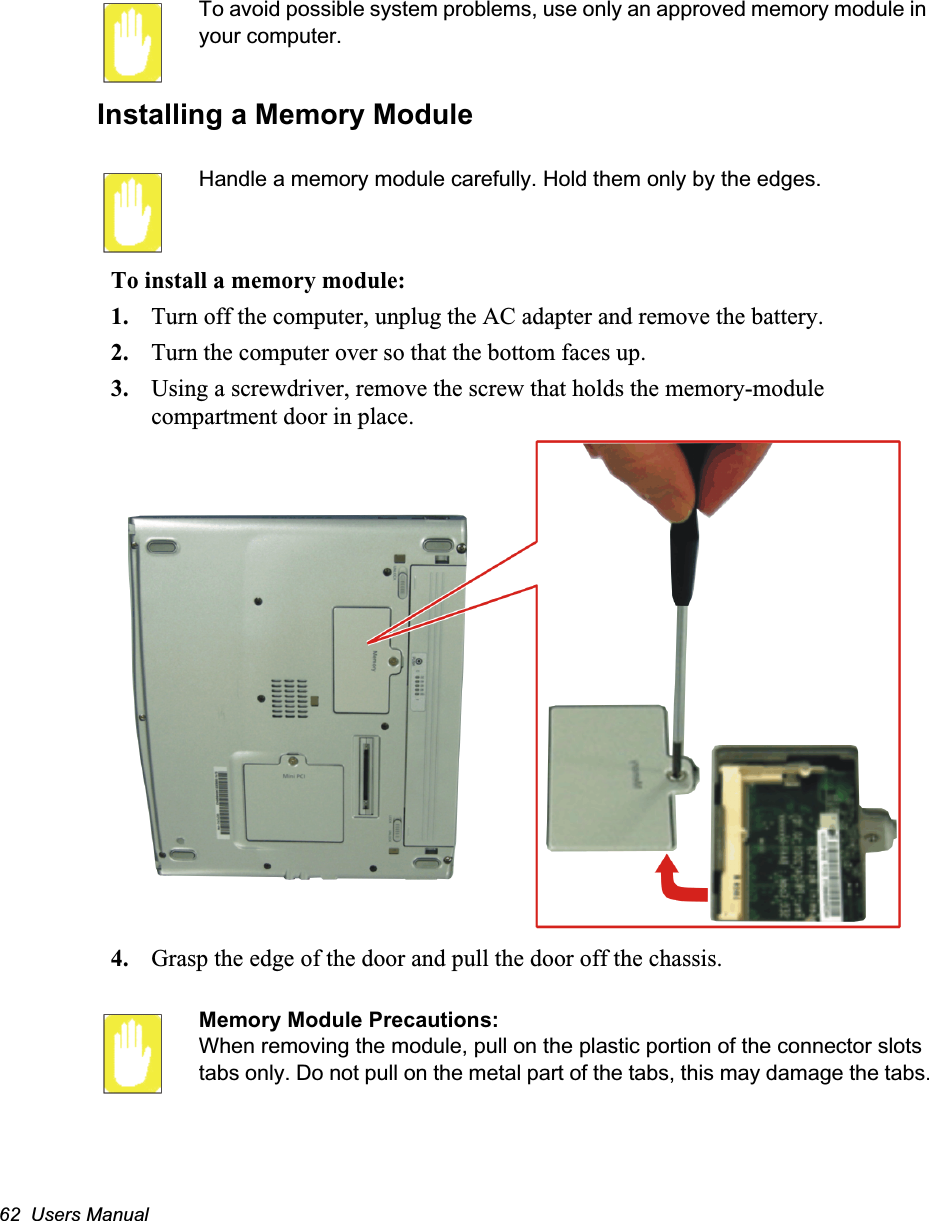 62  Users ManualTo avoid possible system problems, use only an approved memory module in your computer. Installing a Memory ModuleHandle a memory module carefully. Hold them only by the edges.To install a memory module:1. Turn off the computer, unplug the AC adapter and remove the battery.2. Turn the computer over so that the bottom faces up.3. Using a screwdriver, remove the screw that holds the memory-module compartment door in place.4. Grasp the edge of the door and pull the door off the chassis.Memory Module Precautions:When removing the module, pull on the plastic portion of the connector slots tabs only. Do not pull on the metal part of the tabs, this may damage the tabs.