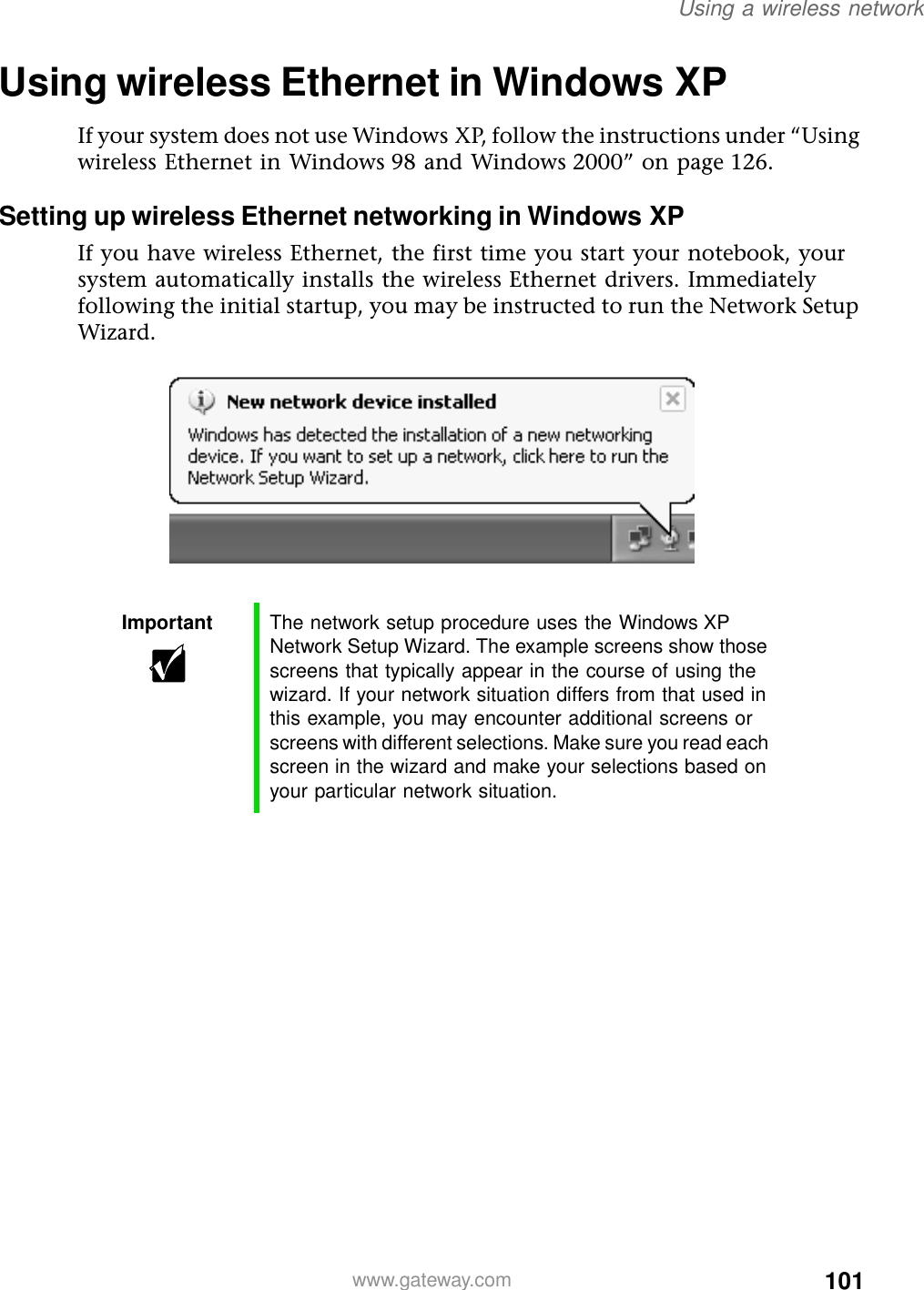 101Using a wireless networkwww.gateway.comUsing wireless Ethernet in Windows XPIf your system does not use Windows XP, follow the instructions under “Using wireless Ethernet in Windows 98 and Windows 2000” on page 126.Setting up wireless Ethernet networking in Windows XPIf you have wireless Ethernet, the first time you start your notebook, your system automatically installs the wireless Ethernet drivers. Immediately following the initial startup, you may be instructed to run the Network Setup Wizard.Important The network setup procedure uses the Windows XP Network Setup Wizard. The example screens show those screens that typically appear in the course of using the wizard. If your network situation differs from that used in this example, you may encounter additional screens or screens with different selections. Make sure you read each screen in the wizard and make your selections based on your particular network situation.