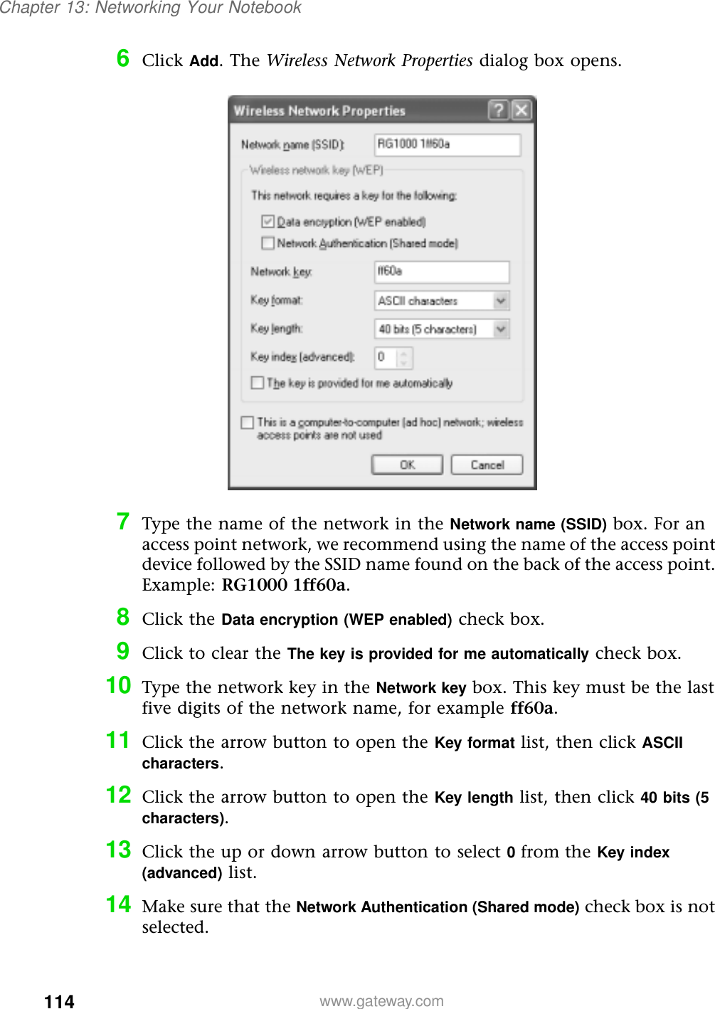 114Chapter 13: Networking Your Notebookwww.gateway.com6Click Add. The Wireless Network Properties dialog box opens.7Type the name of the network in the Network name (SSID) box. For an access point network, we recommend using the name of the access point device followed by the SSID name found on the back of the access point. Example: RG1000 1ff60a.8Click the Data encryption (WEP enabled) check box.9Click to clear the The key is provided for me automatically check box.10 Type the network key in the Network key box. This key must be the last five digits of the network name, for example ff60a.11 Click the arrow button to open the Key format list, then click ASCII characters.12 Click the arrow button to open the Key length list, then click 40 bits (5 characters).13 Click the up or down arrow button to select 0 from the Key index (advanced) list.14 Make sure that the Network Authentication (Shared mode) check box is not selected.