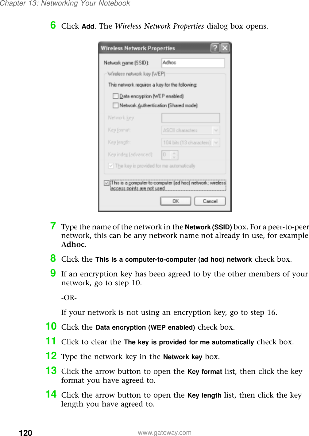 120Chapter 13: Networking Your Notebookwww.gateway.com6Click Add. The Wireless Network Properties dialog box opens.7Type the name of the network in the Network (SSID) box. For a peer-to-peer network, this can be any network name not already in use, for example Adhoc.8Click the This is a computer-to-computer (ad hoc) network check box.9If an encryption key has been agreed to by the other members of your network, go to step 10.-OR-If your network is not using an encryption key, go to step 16.10 Click the Data encryption (WEP enabled) check box.11 Click to clear the The key is provided for me automatically check box.12 Type the network key in the Network key box.13 Click the arrow button to open the Key format list, then click the key format you have agreed to.14 Click the arrow button to open the Key length list, then click the key length you have agreed to.