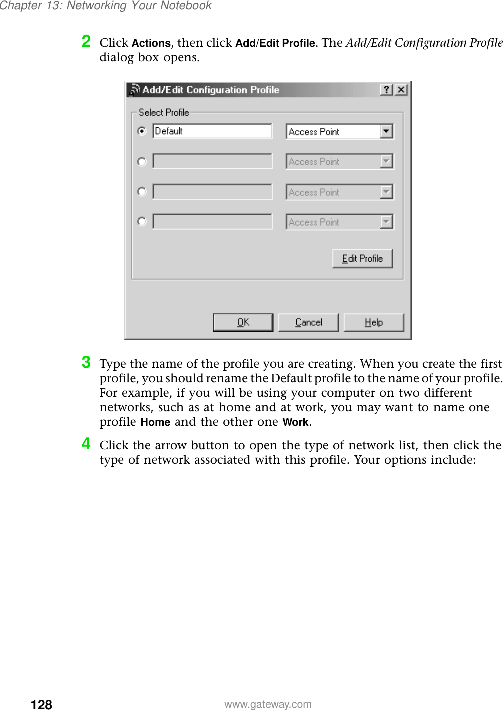 128Chapter 13: Networking Your Notebookwww.gateway.com2Click Actions, then click Add/Edit Profile. The Add/Edit Configuration Profile dialog box opens.3Type the name of the profile you are creating. When you create the first profile, you should rename the Default profile to the name of your profile. For example, if you will be using your computer on two different networks, such as at home and at work, you may want to name one profile Home and the other one Work. 4Click the arrow button to open the type of network list, then click the type of network associated with this profile. Your options include:
