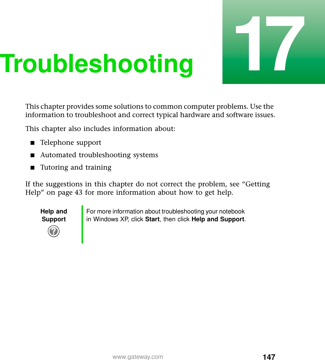 14717www.gateway.comTroubleshootingThis chapter provides some solutions to common computer problems. Use the information to troubleshoot and correct typical hardware and software issues.This chapter also includes information about:■Telephone support■Automated troubleshooting systems■Tutoring and trainingIf the suggestions in this chapter do not correct the problem, see “Getting Help” on page 43 for more information about how to get help.Help and Support For more information about troubleshooting your notebook in Windows XP, click Start, then click Help and Support.