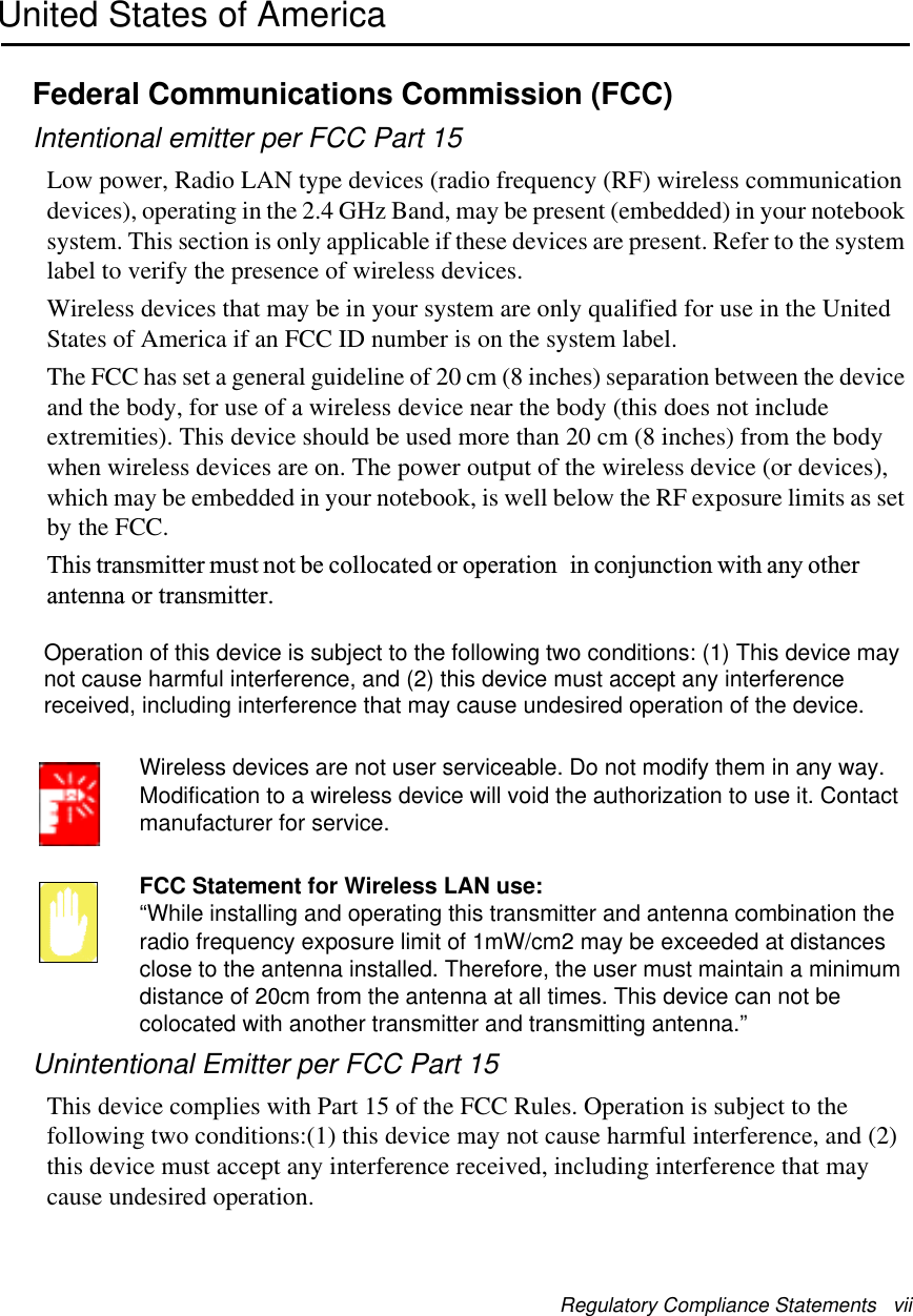 Regulatory Compliance Statements   viiUnited States of AmericaFederal Communications Commission (FCC)Intentional emitter per FCC Part 15Low power, Radio LAN type devices (radio frequency (RF) wireless communication devices), operating in the 2.4 GHz Band, may be present (embedded) in your notebook system. This section is only applicable if these devices are present. Refer to the system label to verify the presence of wireless devices.Wireless devices that may be in your system are only qualified for use in the United States of America if an FCC ID number is on the system label.The FCC has set a general guideline of 20 cm (8 inches) separation between the device and the body, for use of a wireless device near the body (this does not include extremities). This device should be used more than 20 cm (8 inches) from the body when wireless devices are on. The power output of the wireless device (or devices), which may be embedded in your notebook, is well below the RF exposure limits as set by the FCC. This transmitter must not be collocated or operation in conjunction with any other antenna or transmitter. Wireless devices are not user serviceable. Do not modify them in any way. Modification to a wireless device will void the authorization to use it. Contact manufacturer for service.FCC Statement for Wireless LAN use:“While installing and operating this transmitter and antenna combination the radio frequency exposure limit of 1mW/cm2 may be exceeded at distances close to the antenna installed. Therefore, the user must maintain a minimum distance of 20cm from the antenna at all times. This device can not be colocated with another transmitter and transmitting antenna.”Unintentional Emitter per FCC Part 15This device complies with Part 15 of the FCC Rules. Operation is subject to the following two conditions:(1) this device may not cause harmful interference, and (2) this device must accept any interference received, including interference that may cause undesired operation.Operation of this device is subject to the following two conditions: (1) This device maynot cause harmful interference, and (2) this device must accept any interferencereceived, including interference that may cause undesired operation of the device.