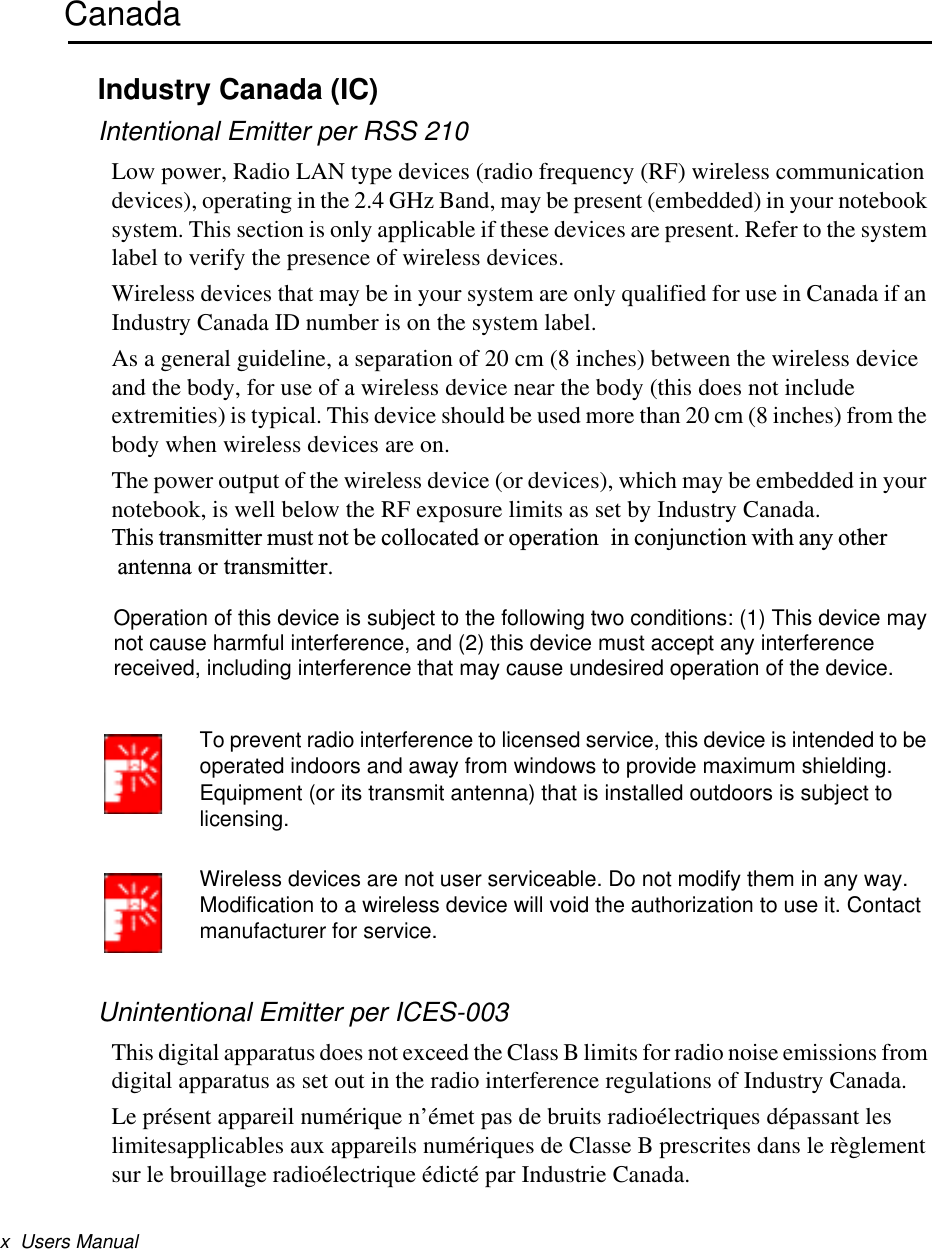 x  Users ManualCanadaIndustry Canada (IC)Intentional Emitter per RSS 210Low power, Radio LAN type devices (radio frequency (RF) wireless communication devices), operating in the 2.4 GHz Band, may be present (embedded) in your notebook system. This section is only applicable if these devices are present. Refer to the system label to verify the presence of wireless devices.Wireless devices that may be in your system are only qualified for use in Canada if an Industry Canada ID number is on the system label.As a general guideline, a separation of 20 cm (8 inches) between the wireless device and the body, for use of a wireless device near the body (this does not include extremities) is typical. This device should be used more than 20 cm (8 inches) from the body when wireless devices are on.The power output of the wireless device (or devices), which may be embedded in your notebook, is well below the RF exposure limits as set by Industry Canada.  This transmitter must not be collocated or operation in conjunction with any other antenna or transmitter.To prevent radio interference to licensed service, this device is intended to be operated indoors and away from windows to provide maximum shielding. Equipment (or its transmit antenna) that is installed outdoors is subject to licensing.Wireless devices are not user serviceable. Do not modify them in any way. Modification to a wireless device will void the authorization to use it. Contact manufacturer for service.Unintentional Emitter per ICES-003This digital apparatus does not exceed the Class B limits for radio noise emissions from digital apparatus as set out in the radio interference regulations of Industry Canada.Le présent appareil numérique n’émet pas de bruits radioélectriques dépassant les limitesapplicables aux appareils numériques de Classe B prescrites dans le règlement sur le brouillage radioélectrique édicté par Industrie Canada.Operation of this device is subject to the following two conditions: (1) This device may not cause harmful interference, and (2) this device must accept any interference received, including interference that may cause undesired operation of the device.