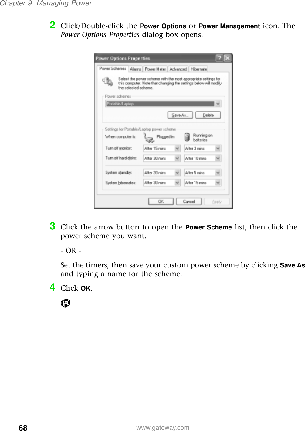 68Chapter 9: Managing Powerwww.gateway.com2Click/Double-click the Power Options or Power Management icon. The Power Options Properties dialog box opens.3Click the arrow button to open the Power Scheme list, then click the power scheme you want.- OR -Set the timers, then save your custom power scheme by clicking Save As and typing a name for the scheme.4Click OK.