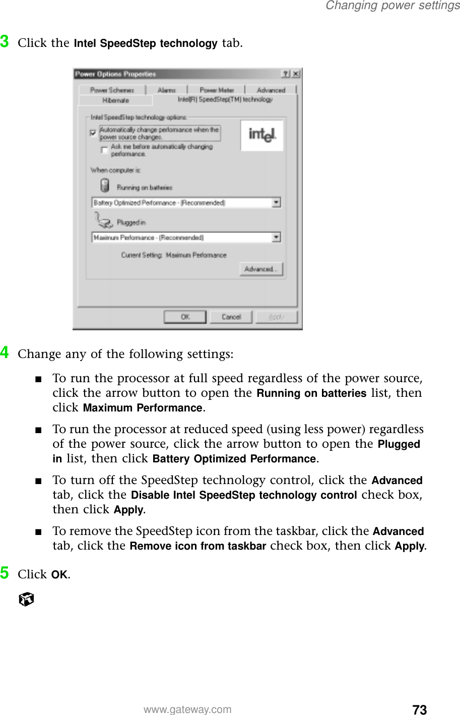 73Changing power settingswww.gateway.com3Click the Intel SpeedStep technology tab.4Change any of the following settings:■To run the processor at full speed regardless of the power source, click the arrow button to open the Running on batteries list, then click Maximum Performance.■To run the processor at reduced speed (using less power) regardless of the power source, click the arrow button to open the Plugged in list, then click Battery Optimized Performance.■To turn off the SpeedStep technology control, click the Advanced tab, click the Disable Intel SpeedStep technology control check box, then click Apply.■To remove the SpeedStep icon from the taskbar, click the Advanced tab, click the Remove icon from taskbar check box, then click Apply.5Click OK.