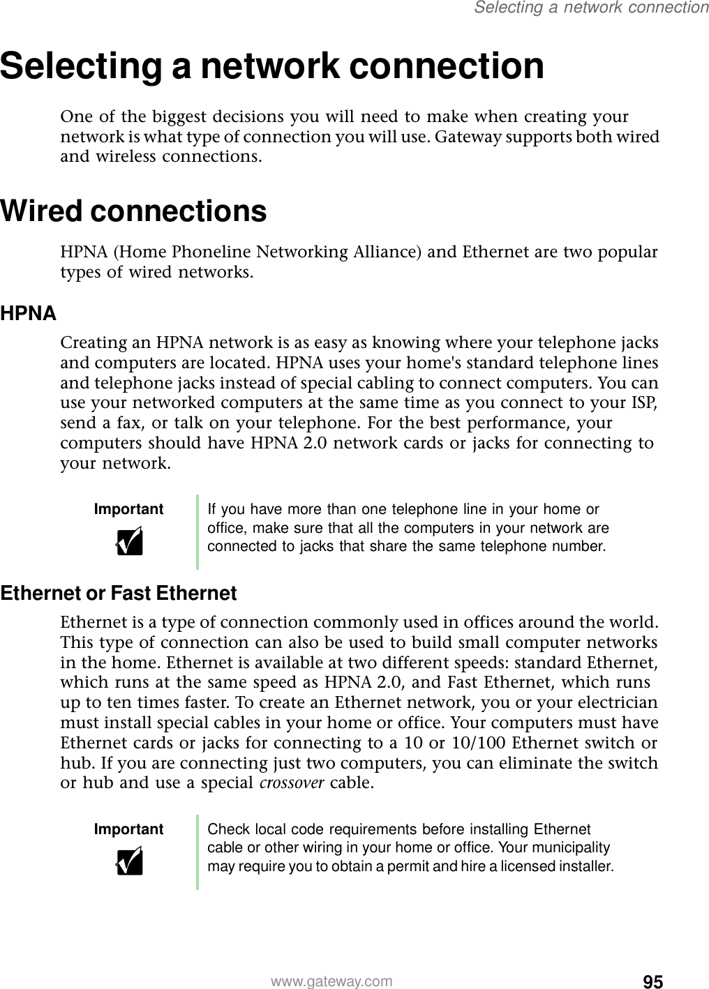 95Selecting a network connectionwww.gateway.comSelecting a network connectionOne of the biggest decisions you will need to make when creating your network is what type of connection you will use. Gateway supports both wired and wireless connections.Wired connectionsHPNA (Home Phoneline Networking Alliance) and Ethernet are two popular types of wired networks.HPNACreating an HPNA network is as easy as knowing where your telephone jacks and computers are located. HPNA uses your home&apos;s standard telephone lines and telephone jacks instead of special cabling to connect computers. You can use your networked computers at the same time as you connect to your ISP, send a fax, or talk on your telephone. For the best performance, your computers should have HPNA 2.0 network cards or jacks for connecting to your network.Ethernet or Fast EthernetEthernet is a type of connection commonly used in offices around the world. This type of connection can also be used to build small computer networks in the home. Ethernet is available at two different speeds: standard Ethernet, which runs at the same speed as HPNA 2.0, and Fast Ethernet, which runs up to ten times faster. To create an Ethernet network, you or your electrician must install special cables in your home or office. Your computers must have Ethernet cards or jacks for connecting to a 10 or 10/100 Ethernet switch or hub. If you are connecting just two computers, you can eliminate the switch or hub and use a special crossover cable.Important If you have more than one telephone line in your home or office, make sure that all the computers in your network are connected to jacks that share the same telephone number.Important Check local code requirements before installing Ethernet cable or other wiring in your home or office. Your municipality may require you to obtain a permit and hire a licensed installer.