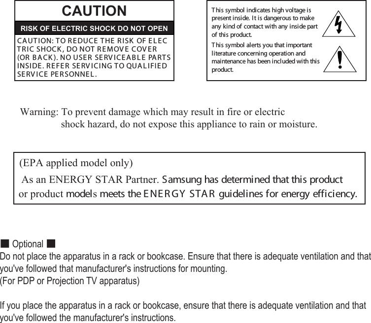  Warning: To prevent damage which may result in fire or electric                   shock hazard, do not expose this appliance to rain or moisture.  (EPA applied model only) As an ENERGY STAR Partner. Samsung has determined that this product or product models meets the E NE R GY  STAR  guidelines for energy efficiency.CAUTIONCA UT I ON: TO REDUCE  THE  RISK  OF E L E C   TR IC SHOCK , DO NOT R E MOV E  COV E R    (OR  B A CK ). NO USE R  SERV ICE A B L E  PARTS INSI DE. R E FE R  SERV I CING TO QUAL IFIE D SERV ICE  PE R SONNEL .This symbol indicates high voltage ispresent inside. It is dangerous to makeany kind of contact with any inside partof this product.This symbol alerts you that importantliterature concerning operation andmaintenance has been included with thisproduct.RISK OF ELECTRIC SHOCK DO NOT OPEN■ Optional ■Do not place the apparatus in a rack or bookcase. Ensure that there is adequate ventilation and that you&apos;ve followed that manufacturer&apos;s instructions for mounting.(For PDP or Projection TV apparatus)If you place the apparatus in a rack or bookcase, ensure that there is adequate ventilation and that you&apos;ve followed the manufacturer&apos;s instructions.