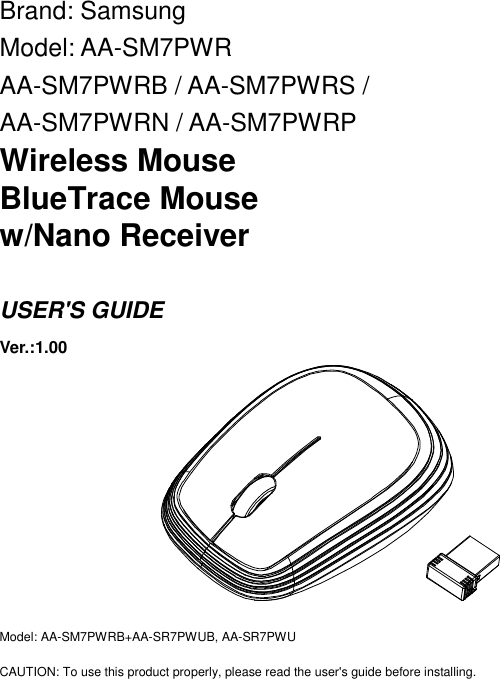 Brand: Samsung Model: AA-SM7PWR AA-SM7PWRB / AA-SM7PWRS / AA-SM7PWRN / AA-SM7PWRP Wireless Mouse BlueTrace Mouse w/Nano Receiver  USER&apos;S GUIDE Ver.:1.00          Model: AA-SM7PWRB+AA-SR7PWUB, AA-SR7PWU  CAUTION: To use this product properly, please read the user&apos;s guide before installing. 