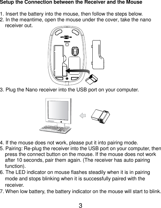  3  Setup the Connection between the Receiver and the Mouse  1. Insert the battery into the mouse, then follow the steps below. 2. In the meantime, open the mouse under the cover, take the nano       receiver out.           3. Plug the Nano receiver into the USB port on your computer.         4. If the mouse does not work, please put it into pairing mode. 5. Pairing: Re-plug the receiver into the USB port on your computer, then press the connect button on the mouse. If the mouse does not work after 10 seconds, pair them again. (The receiver has auto pairing function). 6. The LED indicator on mouse flashes steadily when it is in pairing     mode and stops blinking when it is successfully paired with the     receiver.   7. When low battery, the battery indicator on the mouse will start to blink.  