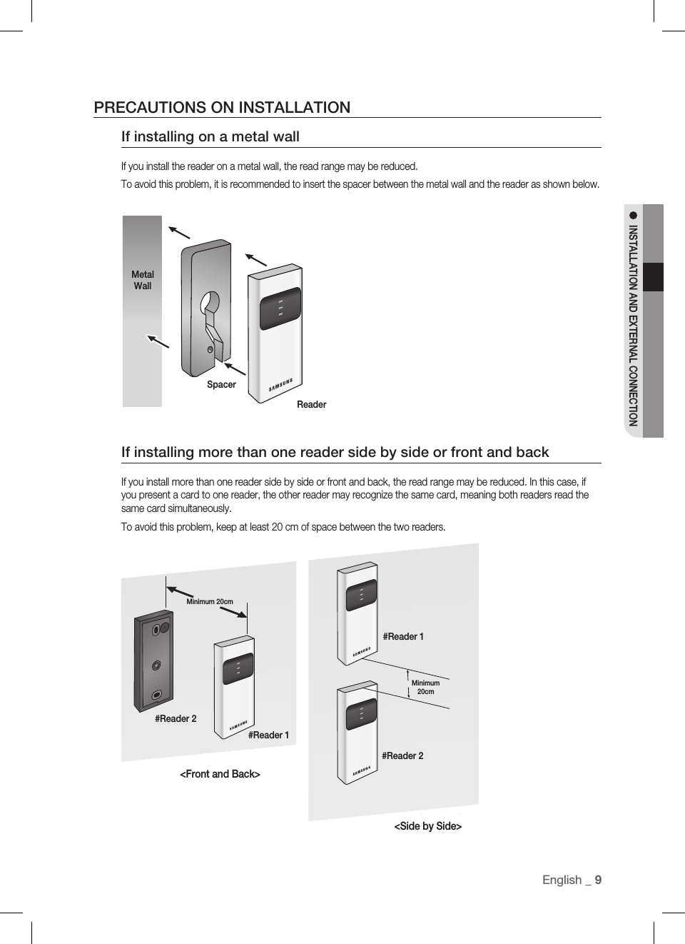 EnglisEnglish _ 9INSTALLATION AND EXTERNAL CONNECTIONPRECAUTIONS ON INSTALLATIONIf installing on a metal wallIf you install the reader on a metal wall, the read range may be reduced.To avoid this problem, it is recommended to insert the spacer between the metal wall and the reader as shown below.If installing more than one reader side by side or front and backIf you install more than one reader side by side or front and back, the read range may be reduced. In this case, if you present a card to one reader, the other reader may recognize the same card, meaning both readers read the same card simultaneously.To avoid this problem, keep at least 20 cm of space between the two readers.BACK TO BACKINSTALLATIONSIDE BY SIDEINSTALLATION&lt;Front and Back&gt;&lt;Side by Side&gt;Metal WallSpacerReader#Reader 2#Reader 1Minimum 20cm#Reader 1#Reader 2Minimum 20cm