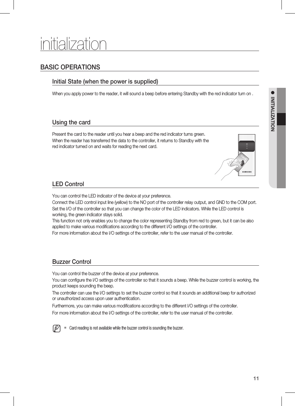 English11INITIALIZATIONinitializationBASIC OPERATIONSInitial State (when the power is supplied)When you apply power to the reader, it will sound a beep before entering Standby with the red indicator turn on .Using the cardPresent the card to the reader until you hear a beep and the red indicator turns green.When the reader has transferred the data to the controller, it returns to Standby with the red indicator turned on and waits for reading the next card.LED ControlYou can control the LED indicator of the device at your preference.Connect the LED control input line (yellow) to the NO port of the controller relay output, and GND to the COM port.Set the I/O of the controller so that you can change the color of the LED indicators. While the LED control is working, the green indicator stays solid.This function not only enables you to change the color representing Standby from red to green, but it can be also applied to make various modiﬁ cations according to the different I/O settings of the controller.For more information about the I/O settings of the controller, refer to the user manual of the controller.Buzzer ControlYou can control the buzzer of the device at your preference.You can conﬁ gure the I/O settings of the controller so that it sounds a beep. While the buzzer control is working, the product keeps sounding the beep.The controller can use the I/O settings to set the buzzer control so that it sounds an additional beep for authorized or unauthorized access upon user authentication.Furthermore, you can make various modiﬁ cations according to the different I/O settings of the controller.For more information about the I/O settings of the controller, refer to the user manual of the controller.Card reading is not available while the buzzer control is sounding the buzzer.MCardXYZ[\]^_`lzj lzjWizzhTzYWWW