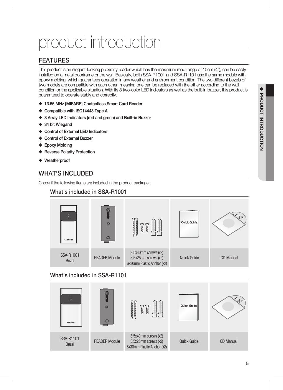 English5PRODUCT INTRODUCTIONFEATURESThis product is an elegant-looking proximity reader which has the maximum read range of 10cm (4”), can be easily installed on a metal doorframe or the wall. Basically, both SSA-R1001 and SSA-R1101 use the same module with epoxy molding, which guarantees operation in any weather and environment condition. The two different bezels of two models are compatible with each other, meaning one can be replaced with the other according to the wall condition or the applicable situation. With its 3 two-color LED indicators as well as the built-in buzzer, this product is guaranteed to operate stably and correctly.13.56 MHz [MIFARE] Contactless Smart Card ReaderCompatible with ISO14443 Type A 3 Array LED Indicators (red and green) and Built-in Buzzer34 bit Wiegand Control of External LED IndicatorsControl of External BuzzerEpoxy MoldingReverse Polarity ProtectionWeatherproofWHAT’S INCLUDEDCheck if the following items are included in the product package.What’s included in SSA-R1001xGnSSA-R1001Bezel READER Module3.5x40mm screws (x2)3.5x25mm screws (x2)6x30mm Plastic Anchor (x2)Quick Guide CD ManualWhat’s included in SSA-R1101xGnSSA-R1101Bezel READER Module3.5x40mm screws (x2)3.5x25mm screws (x2)6x30mm Plastic Anchor (x2)Quick Guide CD Manual◆◆◆◆◆◆◆◆◆product introduction