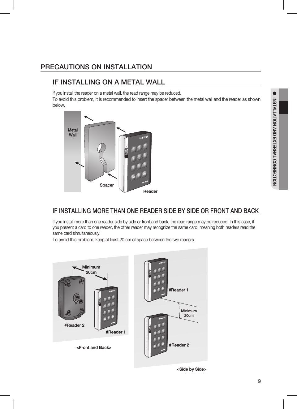 English9INSTALLATION AND EXTERNAL CONNECTIONPRECAUTIONS ON INSTALLATIONIF INSTALLING ON A METAL WALLIf you install the reader on a metal wall, the read range may be reduced.To avoid this problem, it is recommended to insert the spacer between the metal wall and the reader as shown below.IF INSTALLING MORE THAN ONE READER SIDE BY SIDE OR FRONT AND BACKIf you install more than one reader side by side or front and back, the read range may be reduced. In this case, if you present a card to one reader, the other reader may recognize the same card, meaning both readers read the same card simultaneously.To avoid this problem, keep at least 20 cm of space between the two readers.zzhTyYWWWXYZ[\]^_`lzj lu{WSpacerReaderMetal WallBACK TO BACKINSTALLATIONSIDE BY SIDEINSTALLATIONzzhTyYWWWXYZ[\]^_`lzj lu{WzzhTyYWWWXYZ[\]^_`lzj lu{WzzhTyYWWWXYZ[\]^_`lzj lu{W&lt;Front and Back&gt;&lt;Side by Side&gt;Minimum 20cmMinimum 20cm#Reader 1#Reader 2#Reader 1#Reader 2
