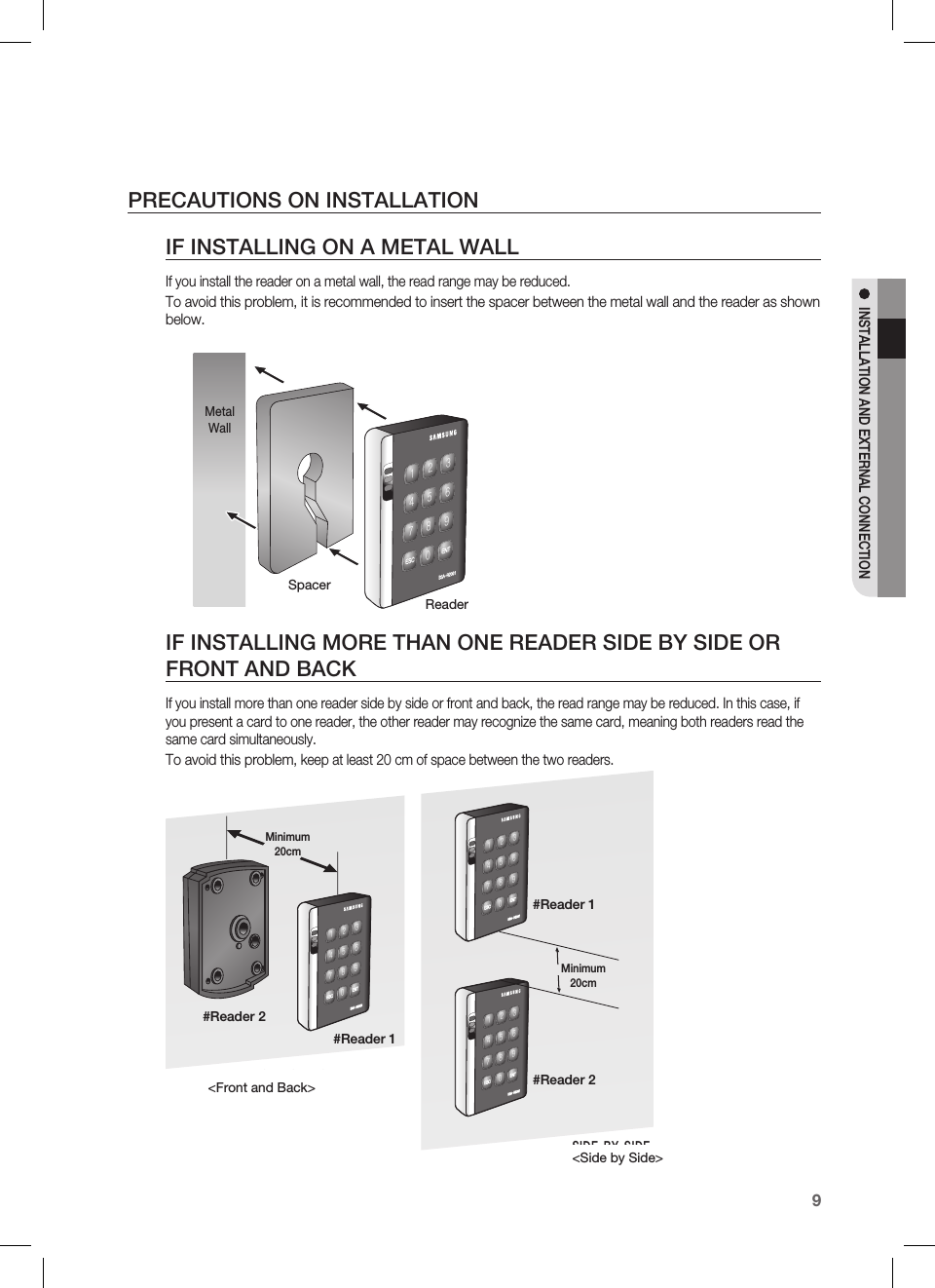 English9INSTALLATION AND EXTERNAL CONNECTIONPRECAUTIONS ON INSTALLATIONIF INSTALLING ON A METAL WALLIf you install the reader on a metal wall, the read range may be reduced.To avoid this problem, it is recommended to insert the spacer between the metal wall and the reader as shown below.IF INSTALLING MORE THAN ONE READER SIDE BY SIDE OR FRONT AND BACKIf you install more than one reader side by side or front and back, the read range may be reduced. In this case, if you present a card to one reader, the other reader may recognize the same card, meaning both readers read the same card simultaneously.To avoid this problem, keep at least 20 cm of space between the two readers.zzhTyYWWXXYZ[\]^_`lzj lu{WSpacerReaderMetal WallBACK TO BACKINSTALLATIONSIDE BY SIDEINSTALLATIONzzhTyYWWXXYZ[\]^_`lzj lu{WzzhTyYWWXXYZ[\]^_`lzj lu{WzzhTyYWWXXYZ[\]^_`lzj lu{W&lt;Front and Back&gt;&lt;Side by Side&gt;Minimum 20cmMinimum 20cm#Reader 1#Reader 2#Reader 1#Reader 2