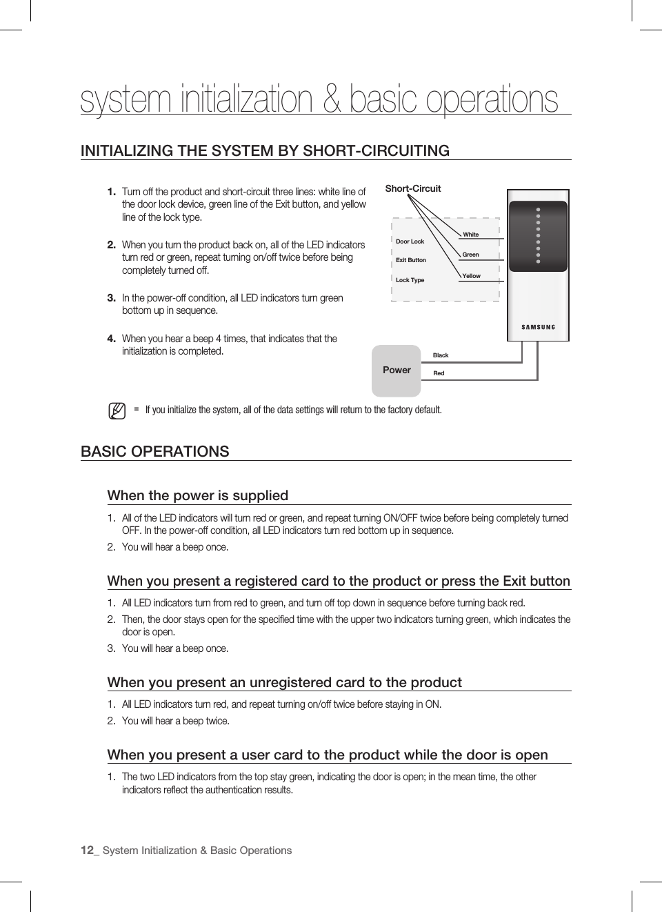 12_ System Initialization &amp; Basic Operations system initialization &amp; basic operations INITIALIZING THE SYSTEM BY SHORT-CIRCUITINGTurn off the product and short-circuit three lines: white line of the door lock device, green line of the Exit button, and yellow line of the lock type.When you turn the product back on, all of the LED indicators turn red or green, repeat turning on/off twice before being completely turned off.In the power-off condition, all LED indicators turn green bottom up in sequence.When you hear a beep 4 times, that indicates that the initialization is completed.If you initialize the system, all of the data settings will return to the factory default.BASIC OPERATIONSWhen the power is suppliedAll of the LED indicators will turn red or green, and repeat turning ON/OFF twice before being completely turned OFF. In the power-off condition, all LED indicators turn red bottom up in sequence.You will hear a beep once.When you present a registered card to the product or press the Exit buttonAll LED indicators turn from red to green, and turn off top down in sequence before turning back red.Then, the door stays open for the speciﬁ ed time with the upper two indicators turning green, which indicates the door is open.You will hear a beep once.When you present an unregistered card to the productAll LED indicators turn red, and repeat turning on/off twice before staying in ON.You will hear a beep twice.When you present a user card to the product while the door is openThe two LED indicators from the top stay green, indicating the door is open; in the mean time, the other indicators reﬂ ect the authentication results.1.2.3.4.M1.2.1.2.3.1.2.1.Exit Button GreenYellowLock TypeDoor LockWhiteShort-CircuitPowerBlackRed 