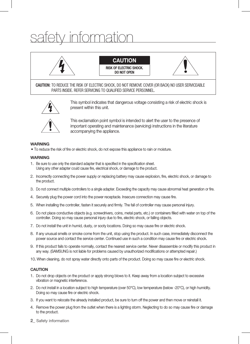 2_ Safety informationsafety informationCAUTIONRISK OF ELECTRIC SHOCK.DO NOT OPENCAUTION:  TO REDUCE THE RISK OF ELECTRIC SHOCK, DO NOT REMOVE COVER (OR BACK) NO USER SERVICEABLE PARTS INSIDE. REFER SERVICING TO QUALIFIED SERVICE PERSONNEL.This symbol indicates that dangerous voltage consisting a risk of electric shock is present within this unit.This exclamation point symbol is intended to alert the user to the presence of important operating and maintenance (servicing) instructions in the literature accompanying the appliance.WARNINGTo reduce the risk of ﬁ re or electric shock, do not expose this appliance to rain or moisture.WARNINGBe sure to use only the standard adapter that is speciﬁ ed in the speciﬁ cation sheet.Using any other adapter could cause ﬁ re, electrical shock, or damage to the product.Incorrectly connecting the power supply or replacing battery may cause explosion, ﬁ re, electric shock, or damage to the product.Do not connect multiple controllers to a single adapter. Exceeding the capacity may cause abnormal heat generation or ﬁ re.Securely plug the power cord into the power receptacle. Insecure connection may cause ﬁ re.When installing the controller, fasten it securely and ﬁ rmly. The fall of controller may cause personal injury.Do not place conductive objects (e.g. screwdrivers, coins, metal parts, etc.) or containers ﬁ lled with water on top of the controller. Doing so may cause personal injury due to ﬁ re, electric shock, or falling objects.Do not install the unit in humid, dusty, or sooty locations. Doing so may cause ﬁ re or electric shock.If any unusual smells or smoke come from the unit, stop using the product. In such case, immediately disconnect the power source and contact the service center. Continued use in such a condition may cause ﬁ re or electric shock.If this product fails to operate normally, contact the nearest service center. Never disassemble or modify this product in any way. (SAMSUNG is not liable for problems caused by unauthorized modiﬁ cations or attempted repair.). When cleaning, do not spray water directly onto parts of the product. Doing so may cause ﬁ re or electric shock.CAUTIONDo not drop objects on the product or apply strong blows to it. Keep away from a location subject to excessive vibration or magnetic interference.Do not install in a location subject to high temperature (over 50°C), low temperature (below -20°C), or high humidity. Doing so may cause ﬁ re or electric shock.If you want to relocate the already installed product, be sure to turn off the power and then move or reinstall it.Remove the power plug from the outlet when there is a lighting storm. Neglecting to do so may cause ﬁ re or damage to the product.•1.2.3.4.5.6.7.8.9.10.1.2.3.4.