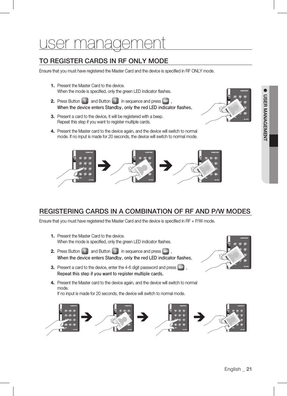 English _ 21USER MANAGEMENTuser managementTO REGISTER CARDS IN RF ONLY MODEEnsure that you must have registered the Master Card and the device is speciﬁ ed in RF ONLY mode.Present the Master Card to the device. When the mode is speciﬁ ed, only the green LED indicator ﬂ ashes.Press Button 1 and Button 1 in sequence and press ENT.When the device enters Standby, only the red LED indicator flashes.Present a card to the device, it will be registered with a beep. Repeat this step if you want to register multiple cards.Present the Master card to the device again, and the device will switch to normal mode. If no input is made for 20 seconds, the device will switch to normal mode.REGISTERING CARDS IN A COMBINATION OF RF AND P/W MODESEnsure that you must have registered the Master Card and the device is speciﬁ ed in RF + P/W mode.Present the Master Card to the device. When the mode is speciﬁ ed, only the green LED indicator ﬂ ashes.Press Button 1 and Button 2 in sequence and press ENT.When the device enters Standby, only the red LED indicator flashes.Present a card to the device, enter the 4-6 digit password and press ENT. Repeat this step if you want to register multiple cards.Present the Master card to the device again, and the device will switch to normal mode. If no input is made for 20 seconds, the device will switch to normal mode.1.2.3.4.1.2.3.4.X Y Z[ \ ]^ _ `lzj lu{WizzhTzYWWWX Y Z[ \ ]^ _ `lzj lu{WizzhTzYWWWÎÎX Y Z[ \ ]^ _ `lzj lu{WizzhTzYWWWÎX Y Z[ \ ]^ _ `lzj lu{WizzhTzYWWWtGjX Y Z[ \ ]^ _ `lzj lu{WizzhTzYWWWtGjX Y Z[ \ ]^ _ `lzj lu{WizzhTzYWWWX Y Z[ \ ]^ _ `lzj lu{WizzhTzYWWWÎÎX Y Z[ \ ]^ _ `lzj lu{WizzhTzYWWWtGjX Y Z[ \ ]^ _ `lzj lu{WizzhTzYWWWtGj