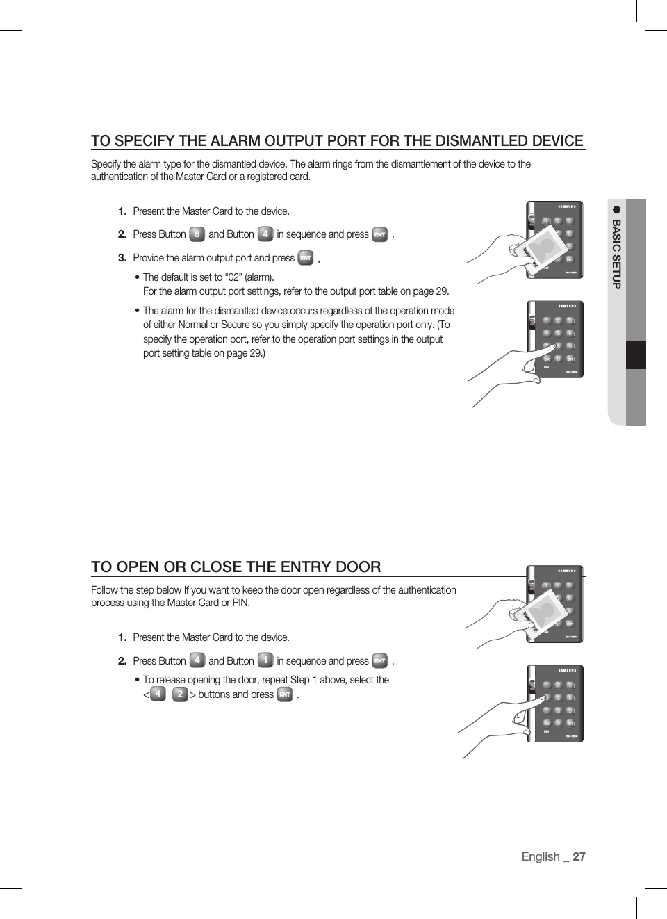 English _ 27BASIC SETUPTO SPECIFY THE ALARM OUTPUT PORT FOR THE DISMANTLED DEVICESpecify the alarm type for the dismantled device. The alarm rings from the dismantlement of the device to the authentication of the Master Card or a registered card.Present the Master Card to the device.Press Button 8and Button 4in sequence and press ENT.Provide the alarm output port and press ENT.The default is set to “02” (alarm).For the alarm output port settings, refer to the output port table on page 29.The alarm for the dismantled device occurs regardless of the operation mode of either Normal or Secure so you simply specify the operation port only. (To specify the operation port, refer to the operation port settings in the output port setting table on page 29.)TO OPEN OR CLOSE THE ENTRY DOORFollow the step below If you want to keep the door open regardless of the authentication process using the Master Card or PIN.Present the Master Card to the device.Press Button 4and Button 1in sequence and press ENT.To release opening the door, repeat Step 1 above, select the &lt;42&gt; buttons and press ENT.1.2.3.••1.2.•X Y Z[ \ ]^ _ `lzj lu{WizzhTzYWWWtGjX Y Z[ \ ]^ _ `lzj lu{WizzhTzYWWWX Y Z[ \ ]^ _ `lzj lu{WizzhTzYWWWtGjX Y Z[ \ ]^ _ `lzj lu{WizzhTzYWWW