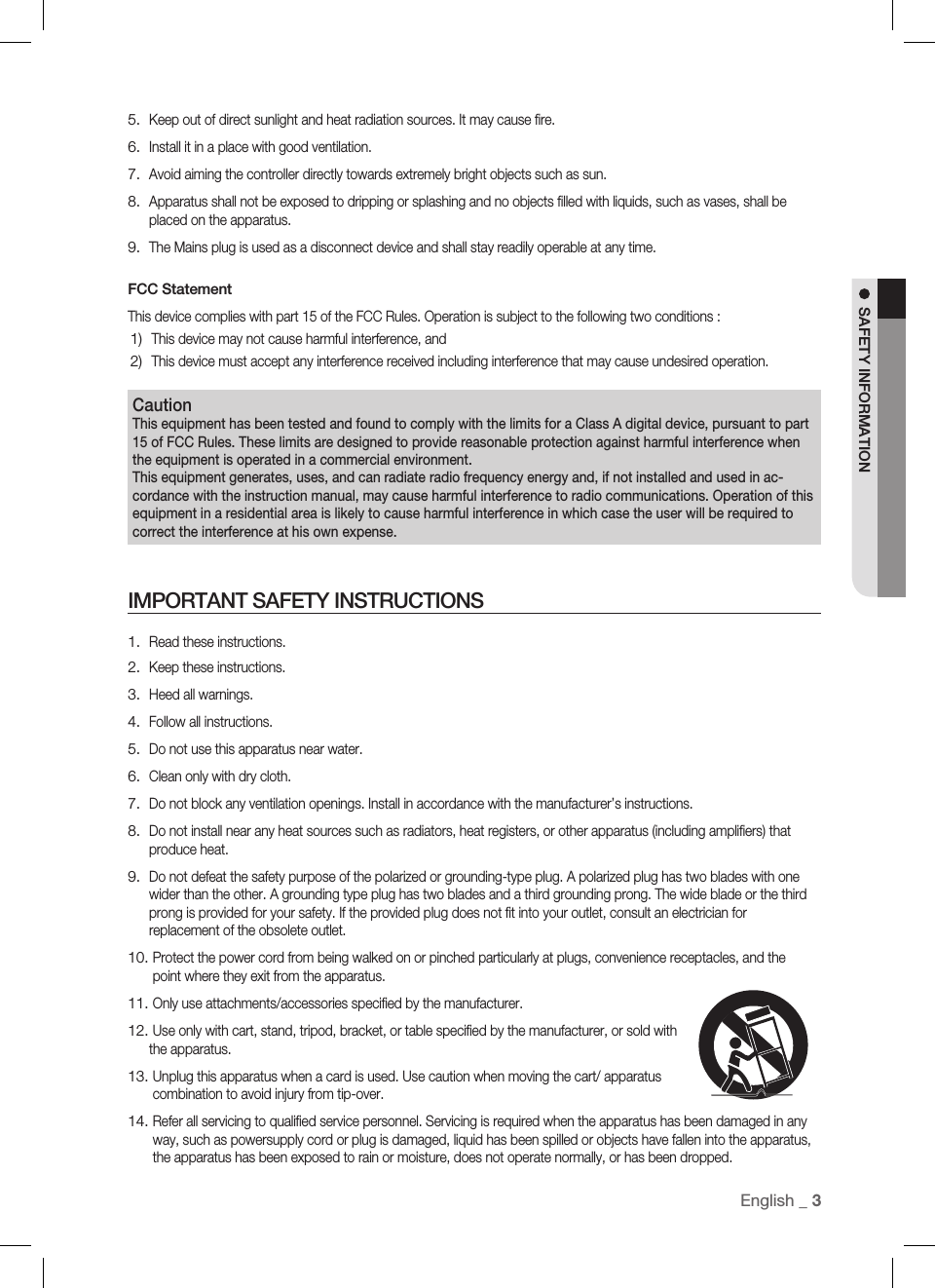 English _ 3SAFETY INFORMATIONKeep out of direct sunlight and heat radiation sources. It may cause ﬁ re.Install it in a place with good ventilation.Avoid aiming the controller directly towards extremely bright objects such as sun.Apparatus shall not be exposed to dripping or splashing and no objects ﬁ lled with liquids, such as vases, shall be placed on the apparatus.The Mains plug is used as a disconnect device and shall stay readily operable at any time.FCC StatementThis device complies with part 15 of the FCC Rules. Operation is subject to the following two conditions :This device may not cause harmful interference, andThis device must accept any interference received including interference that may cause undesired operation.5.6.7.8.9.1)2)Read these instructions.Keep these instructions.Heed all warnings.Follow all instructions.Do not use this apparatus near water.Clean only with dry cloth.Do not block any ventilation openings. Install in accordance with the manufacturer’s instructions.Do not install near any heat sources such as radiators, heat registers, or other apparatus (including ampliﬁ ers) that produce heat.Do not defeat the safety purpose of the polarized or grounding-type plug. A polarized plug has two blades with one wider than the other. A grounding type plug has two blades and a third grounding prong. The wide blade or the third prong is provided for your safety. If the provided plug does not ﬁ t into your outlet, consult an electrician for replacement of the obsolete outlet.  Protect the power cord from being walked on or pinched particularly at plugs, convenience receptacles, and the point where they exit from the apparatus.  Only use attachments/accessories speciﬁ ed by the manufacturer.  Use only with cart, stand, tripod, bracket, or table speciﬁ ed by the manufacturer, or sold with the apparatus.  Unplug this apparatus when a card is used. Use caution when moving the cart/ apparatus combination to avoid injury from tip-over.  Refer all servicing to qualiﬁ ed service personnel. Servicing is required when the apparatus has been damaged in any way, such as powersupply cord or plug is damaged, liquid has been spilled or objects have fallen into the apparatus, the apparatus has been exposed to rain or moisture, does not operate normally, or has been dropped.1.2.3.4.5.6.7.8.9.10.11.12.13.14.IMPORTANT SAFETY INSTRUCTIONSCautionThis equipment has been tested and found to comply with the limits for a Class A digital device, pursuant to part 15 of FCC Rules. These limits are designed to provide reasonable protection against harmful interference when the equipment is operated in a commercial environment. This equipment generates, uses, and can radiate radio frequency energy and, if not installed and used in ac-cordance with the instruction manual, may cause harmful interference to radio communications. Operation of this equipment in a residential area is likely to cause harmful interference in which case the user will be required to correct the interference at his own expense.