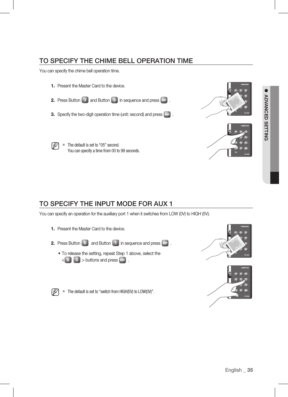 English _ 35ADVANCED SETTINGTO SPECIFY THE CHIME BELL OPERATION TIMEYou can specify the chime bell operation time.Present the Master Card to the device.Press Button 3and Button 9in sequence and press ENT.Specify the two-digit operation time (unit: second) and press ENT.The default is set to “05” second.You can specify a time from 00 to 99 seconds.TO SPECIFY THE INPUT MODE FOR AUX 1You can specify an operation for the auxiliary port 1 when it switches from LOW (0V) to HIGH (5V).Present the Master Card to the device.Press Button 6 and Button 1in sequence and press ENT.To release the setting, repeat Step 1 above, select the &lt;62&gt; buttons and press ENT.The default is set to “switch from HIGH(5V) to LOW(0V)”.1.2.3.M1.2.•MX Y Z[ \ ]^ _ `lzj lu{WizzhTzYWWWtGjX Y Z[ \ ]^ _ `lzj lu{WizzhTzYWWWX Y Z[ \ ]^ _ `lzj lu{WizzhTzYWWWtGjX Y Z[ \ ]^ _ `lzj lu{WizzhTzYWWW