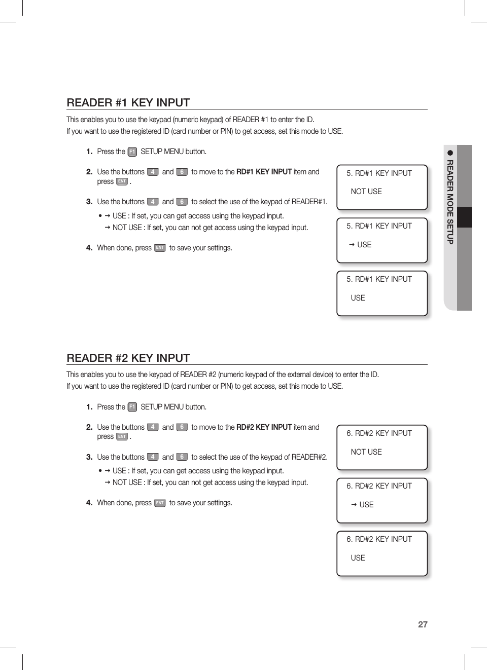 English27READER MODE SETUPREADER #1 KEY INPUTThis enables you to use the keypad (numeric keypad) of READER #1 to enter the ID.If you want to use the registered ID (card number or PIN) to get access, set this mode to USE.Press the F1 SETUP MENU button.Use the buttons 4 and 6 to move to the RD#1 KEY INPUT item and press ENT.Use the buttons 4 and 6 to select the use of the keypad of READER#1. USE :  If set, you can get access using the keypad input. NOT USE :  If set, you can not get access using the keypad input.When done, press ENT to save your settings.READER #2 KEY INPUT This enables you to use the keypad of READER #2 (numeric keypad of the external device) to enter the ID.If you want to use the registered ID (card number or PIN) to get access, set this mode to USE.Press the F1 SETUP MENU button.Use the buttons 4 and 6 to move to the RD#2 KEY INPUT item and press ENT.Use the buttons 4 and 6 to select the use of the keypad of READER#2. USE :  If set, you can get access using the keypad input. NOT USE :  If set, you can not get access using the keypad input.When done, press ENT to save your settings.1.2.3.•4.1.2.3.•4.5. RD#1 KEY INPUT  NOT USE5. RD#1 KEY INPUT J USE5. RD#1 KEY INPUT  USE6. RD#2 KEY INPUT  NOT USE6. RD#2 KEY INPUT  J USE6. RD#2 KEY INPUT  USE