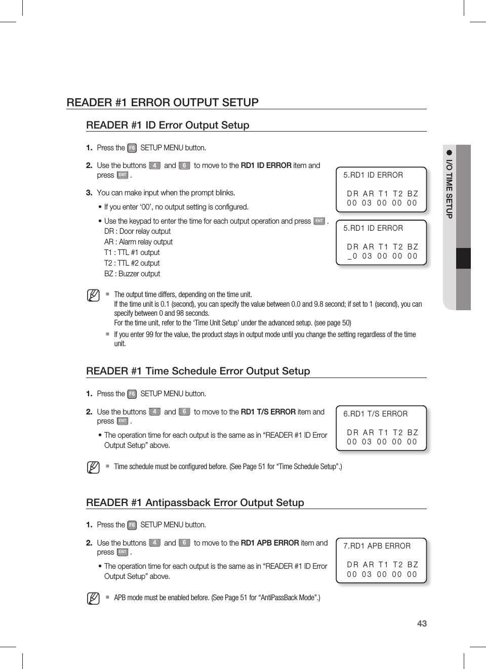 English43I/O TIME SETUPREADER #1 ERROR OUTPUT SETUPREADER #1 ID Error Output SetupPress the F6 SETUP MENU button.Use the buttons 4 and 6 to move to the RD1 ID ERROR item and press ENT.You can make input when the prompt blinks.If you enter ‘00’, no output setting is configured.Use the keypad to enter the time for each output operation and press ENT.DR : Door relay outputAR : Alarm relay outputT1 : TTL #1 outputT2 : TTL #2 outputBZ : Buzzer outputThe output time differs, depending on the time unit.If the time unit is 0.1 (second), you can specify the value between 0.0 and 9.8 second; if set to 1 (second), you can specify between 0 and 98 seconds.For the time unit, refer to the ‘Time Unit Setup’ under the advanced setup. (see page 50)If you enter 99 for the value, the product stays in output mode until you change the setting regardless of the time unit.READER #1 Time Schedule Error Output SetupPress the F6 SETUP MENU button.Use the buttons 4 and 6 to move to the RD1 T/S ERROR item and press ENT.The operation time for each output is the same as in “READER #1 ID Error Output Setup” above.Time schedule must be conﬁ gured before. (See Page 51 for “Time Schedule Setup”.)READER #1 Antipassback Error Output SetupPress the F6 SETUP MENU button.Use the buttons 4 and 6 to move to the RD1 APB ERROR item and press ENT.The operation time for each output is the same as in “READER #1 ID Error Output Setup” above.APB mode must be enabled before. (See Page 51 for “AntiPassBack Mode”.)1.2.3.••M1.2.•M1.2.•M5.RD1 ID ERRORDR AR T1 T2 BZ00 03 00 00 005.RD1 ID ERRORDR AR T1 T2 BZ_0 03 00 00 007.RD1 APB ERRORDR AR T1 T2 BZ00 03 00 00 006.RD1 T/S ERRORDR AR T1 T2 BZ00 03 00 00 00