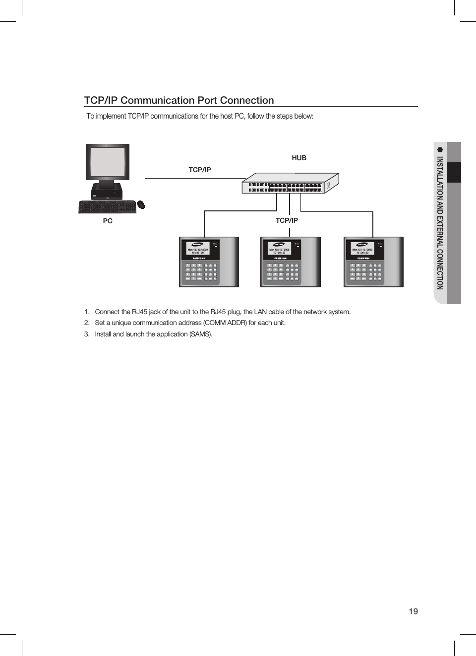 English19INSTALLATION AND EXTERNAL CONNECTIONTCP/IP Communication Port ConnectionTo implement TCP/IP communications for the host PC, follow the steps below:Connect the RJ45 jack of the unit to the RJ45 plug, the LAN cable of the network system.Set a unique communication address (COMM ADDR) for each unit.Install and launch the application (SAMS).1.2.3.1 326547 98ESC 0ENTF1F2F3F4F5F6F7F8F9F10 F11 F12Mon 12 / 12 / 200910 : 30 : 20183&quot;-.%0031 326547 98ESC 0ENTF1F2F3F4F5F6F7F8F9F10 F11 F12Mon 12 / 12 / 200910 : 30 : 20183&quot;-.%0031 326547 98ESC 0ENTF1F2F3F4F5F6F7F8F9F10 F11 F12Mon 12 / 12 / 200910 : 30 : 20183&quot;-.%003HUBTCP/IPPC TCP/IP