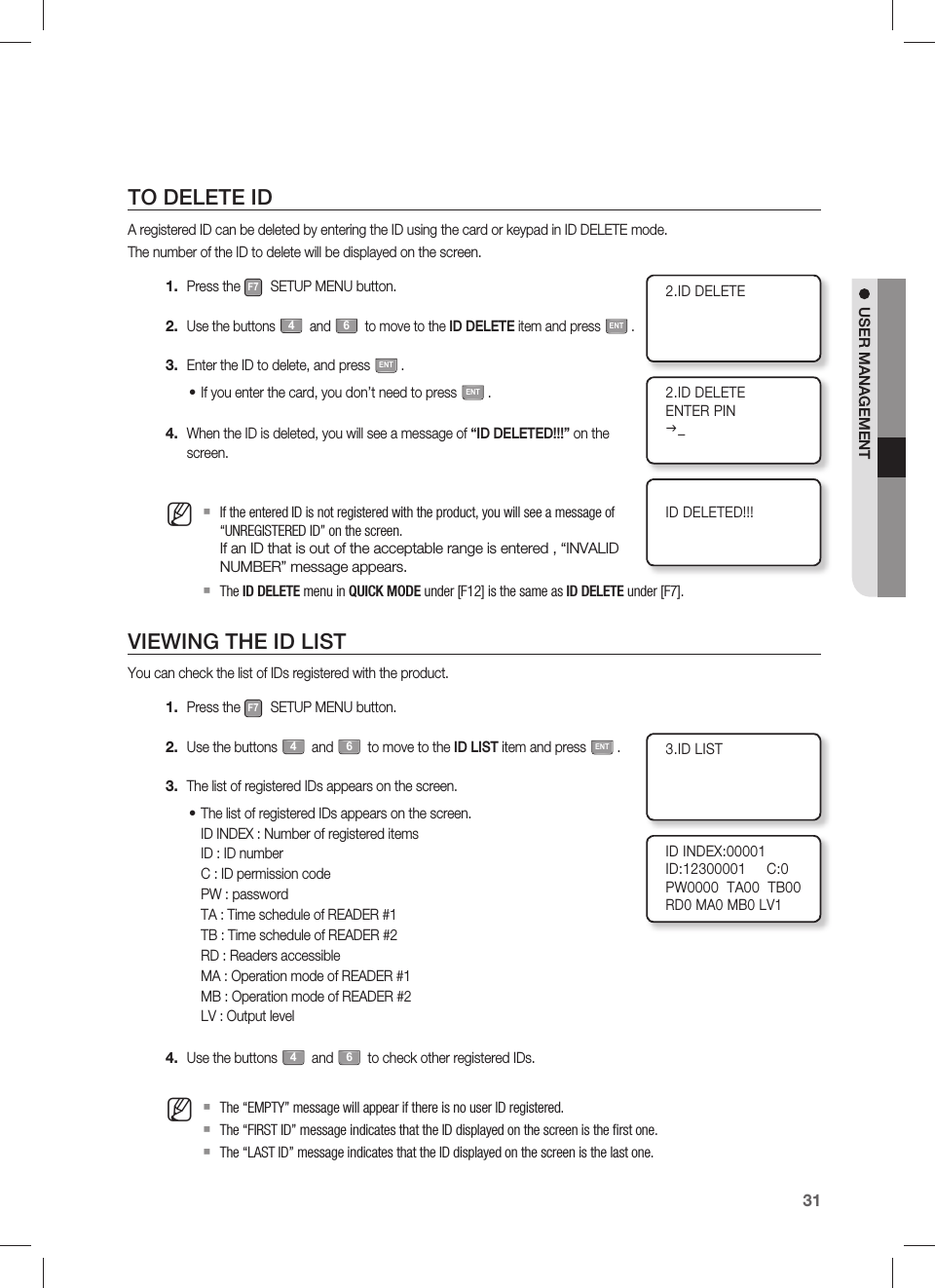 English31USER MANAGEMENTTO DELETE IDA registered ID can be deleted by entering the ID using the card or keypad in ID DELETE mode.The number of the ID to delete will be displayed on the screen.Press the F7 SETUP MENU button.Use the buttons 4 and 6 to move to the ID DELETE item and press ENT.Enter the ID to delete, and press ENT.If you enter the card, you don’t need to press ENT.When the ID is deleted, you will see a message of “ID DELETED!!!” on the screen.If the entered ID is not registered with the product, you will see a message of “UNREGISTERED ID” on the screen.If an ID that is out of the acceptable range is entered , “INVALID NUMBER” message appears.The ID DELETE menu in QUICK MODE under [F12] is the same as ID DELETE under [F7].VIEWING THE ID LISTYou can check the list of IDs registered with the product.Press the F7 SETUP MENU button.Use the buttons 4 and 6 to move to the ID LIST item and press ENT.The list of registered IDs appears on the screen.The list of registered IDs appears on the screen.ID INDEX : Number of registered itemsID : ID numberC : ID permission codePW : passwordTA : Time schedule of READER #1TB : Time schedule of READER #2RD : Readers accessibleMA : Operation mode of READER #1MB : Operation mode of READER #2LV : Output levelUse the buttons 4 and 6 to check other registered IDs.The “EMPTY” message will appear if there is no user ID registered.The “FIRST ID” message indicates that the ID displayed on the screen is the ﬁ rst one.The “LAST ID” message indicates that the ID displayed on the screen is the last one.1.2.3.•4.M1.2.3.•4.M2.ID DELETE2.ID DELETEENTER PINJ_ID DELETED!!!3.ID LISTID INDEX:00001ID:12300001     C:0PW0000  TA00  TB00RD0 MA0 MB0 LV1