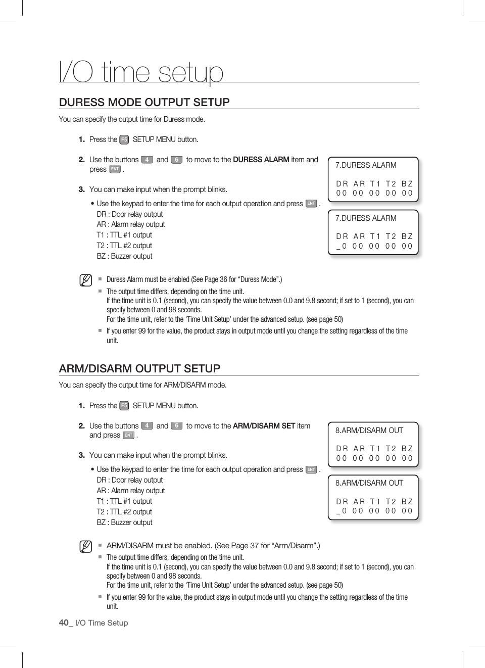 40_ I/O Time SetupI/O time setupDURESS MODE OUTPUT SETUPYou can specify the output time for Duress mode.Press the F5 SETUP MENU button.Use the buttons 4 and 6 to move to the DURESS ALARM item and press ENT.You can make input when the prompt blinks.Use the keypad to enter the time for each output operation and press ENT.DR : Door relay outputAR : Alarm relay outputT1 : TTL #1 outputT2 : TTL #2 outputBZ : Buzzer outputDuress Alarm must be enabled (See Page 36 for “Duress Mode”.)The output time differs, depending on the time unit.If the time unit is 0.1 (second), you can specify the value between 0.0 and 9.8 second; if set to 1 (second), you can specify between 0 and 98 seconds.For the time unit, refer to the ‘Time Unit Setup’ under the advanced setup. (see page 50)If you enter 99 for the value, the product stays in output mode until you change the setting regardless of the time unit.ARM/DISARM OUTPUT SETUPYou can specify the output time for ARM/DISARM mode.Press the F5 SETUP MENU button.Use the buttons 4 and 6 to move to the ARM/DISARM SET item and press ENT.You can make input when the prompt blinks.Use the keypad to enter the time for each output operation and press ENT.DR : Door relay outputAR : Alarm relay outputT1 : TTL #1 outputT2 : TTL #2 outputBZ : Buzzer outputARM/DISARM must be enabled. (See Page 37 for “Arm/Disarm”.)The output time differs, depending on the time unit.If the time unit is 0.1 (second), you can specify the value between 0.0 and 9.8 second; if set to 1 (second), you can specify between 0 and 98 seconds.For the time unit, refer to the ‘Time Unit Setup’ under the advanced setup. (see page 50)If you enter 99 for the value, the product stays in output mode until you change the setting regardless of the time unit.1.2.3.•M1.2.3.•M7.DURESS ALARMDR AR T1 T2 BZ00 00 00 00 007.DURESS ALARMDR AR T1 T2 BZ_0 00 00 00 008.ARM/DISARM OUTDR AR T1 T2 BZ00 00 00 00 008.ARM/DISARM OUTDR AR T1 T2 BZ_0 00 00 00 00
