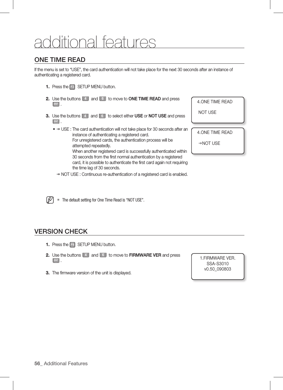 additional features56_ Additional FeaturesONE TIME READIf the menu is set to “USE”, the card authentication will not take place for the next 30 seconds after an instance of authenticating a registered card.Press the F3 SETUP MENU button.Use the buttons 4 and 6 to move to ONE TIME READ and press ENT.Use the buttons 4 and 6 to select either USE or NOT USE and press ENT. USE :  The card authentication will not take place for 30 seconds after an instance of authenticating a registered card.For unregistered cards, the authentication process will be attempted repeatedly.When another registered card is successfully authenticated within 30 seconds from the first normal authentication by a registered card, it is possible to authenticate the first card again not requiring the time lag of 30 seconds. NOT USE :  Continuous re-authentication of a registered card is enabled.The default setting for One Time Read is “NOT USE”.VERSION CHECKPress the F9 SETUP MENU button.Use the buttons 4 and 6 to move to FIRMWARE VER and press ENT.The ﬁ rmware version of the unit is displayed.1.2.3.•M1.2.3.4.ONE TIME READ   NOT USE4.ONE TIME READ   JNOT USE1.FIRMWARE VER.SSA-S3010v0.50_090803