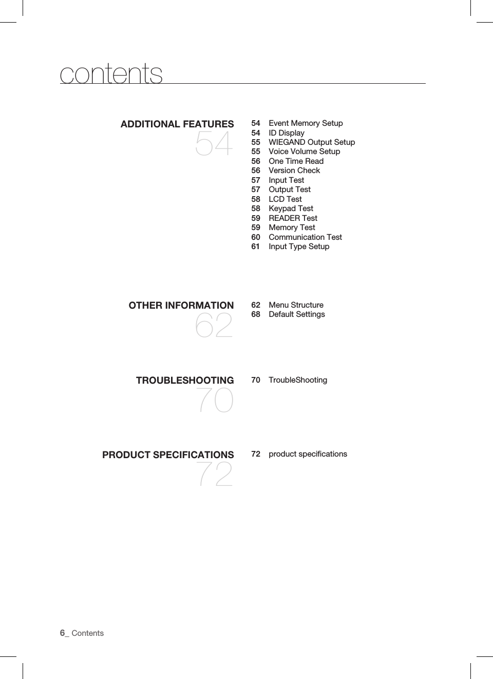 6_ ContentscontentsTROUBLESHOOTING7070 TroubleShootingPRODUCT SPECIFICATIONS7272 product speciﬁ cationsOTHER INFORMATION6262 Menu Structure68 Default SettingsADDITIONAL FEATURES5454  Event Memory Setup54 ID Display55  WIEGAND Output Setup55  Voice Volume Setup56  One Time Read56 Version Check57 Input Test57 Output Test58 LCD Test58 Keypad Test59 READER Test59 Memory Test60 Communication Test61  Input Type Setup