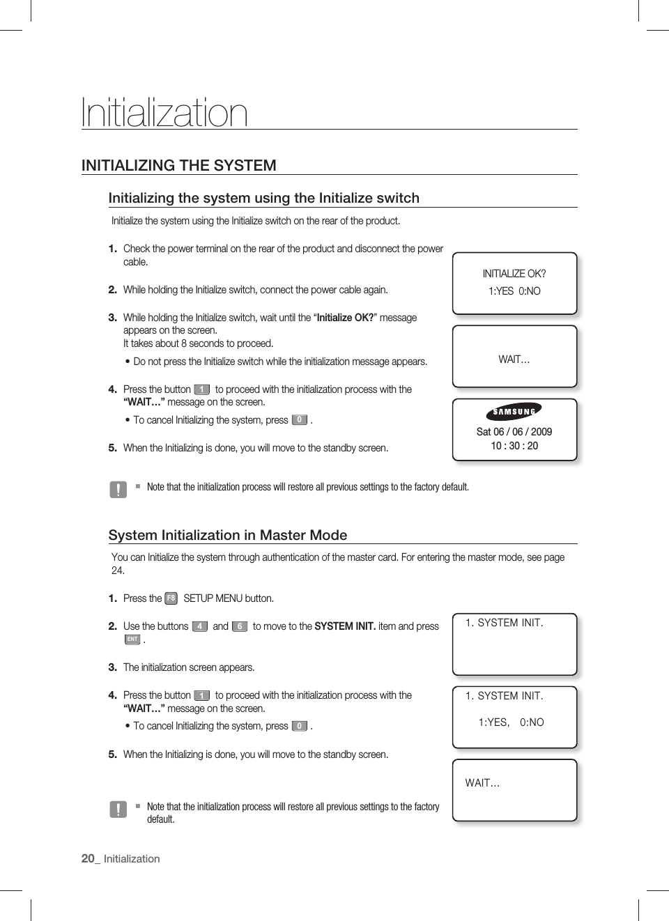 20_ InitializationInitializationINITIALIZING THE SYSTEMInitializing the system using the Initialize switchInitialize the system using the Initialize switch on the rear of the product.Check the power terminal on the rear of the product and disconnect the power cable.While holding the Initialize switch, connect the power cable again.While holding the Initialize switch, wait until the “Initialize OK?” message appears on the screen.It takes about 8 seconds to proceed.Do not press the Initialize switch while the initialization message appears.Press the button 1 to proceed with the initialization process with the “WAIT…” message on the screen.To cancel Initializing the system, press 0.When the Initializing is done, you will move to the standby screen.Note that the initialization process will restore all previous settings to the factory default.System Initialization in Master ModeYou can Initialize the system through authentication of the master card. For entering the master mode, see page 24.Press the F8 SETUP MENU button. Use the buttons 4 and 6 to move to the SYSTEM INIT. item and press ENT.The initialization screen appears. Press the button 1 to proceed with the initialization process with the “WAIT…” message on the screen.To cancel Initializing the system, press 0.When the Initializing is done, you will move to the standby screen.Note that the initialization process will restore all previous settings to the factory default.1.2.3.•4.•5.J1.2.3.4.•5.JINITIALIZE OK?1:YES  0:NOWAIT…Sat 06 / 06 / 200910 : 30 : 201. SYSTEM INIT.1. SYSTEM INIT.    1:YES,   0:NOWAIT…