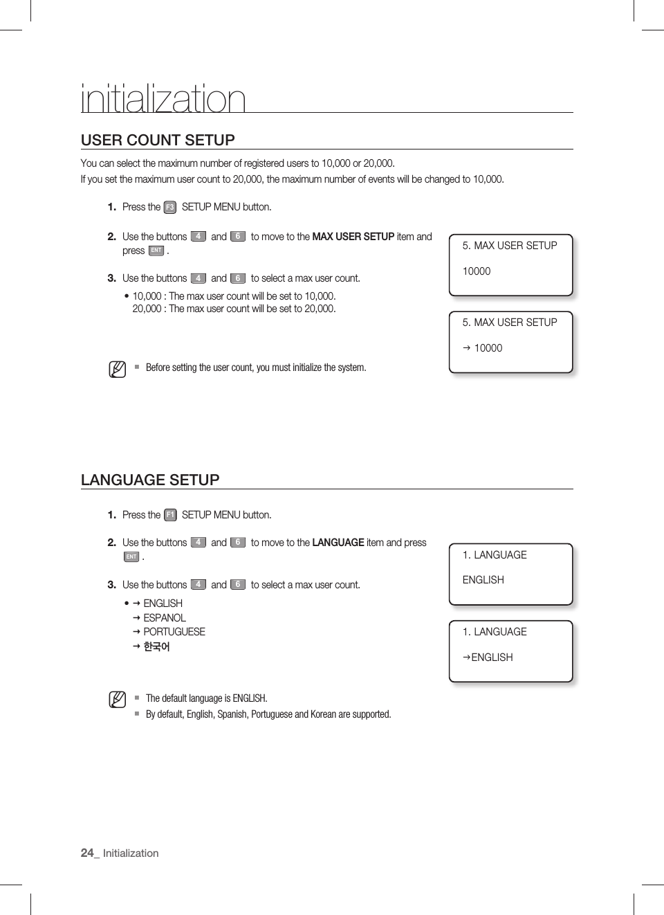 24_ InitializationinitializationUSER COUNT SETUPYou can select the maximum number of registered users to 10,000 or 20,000.If you set the maximum user count to 20,000, the maximum number of events will be changed to 10,000.Press the F3 SETUP MENU button.Use the buttons 4 and 6 to move to the MAX USER SETUP item and press ENT.Use the buttons 4 and 6 to select a max user count.10,000 : The max user count will be set to 10,000.20,000 : The max user count will be set to 20,000.Before setting the user count, you must initialize the system.LANGUAGE SETUPPress the F1 SETUP MENU button.Use the buttons 4 and 6 to move to the LANGUAGE item and press ENT.Use the buttons 4 and 6 to select a max user count. ENGLISH ESPANOL PORTUGUESE 한국어The default language is ENGLISH.By default, English, Spanish, Portuguese and Korean are supported.1.2.3.•M1.2.3.•M5. MAX USER SETUP100005. MAX USER SETUPJ 100001. LANGUAGEENGLISH1. LANGUAGEJENGLISH