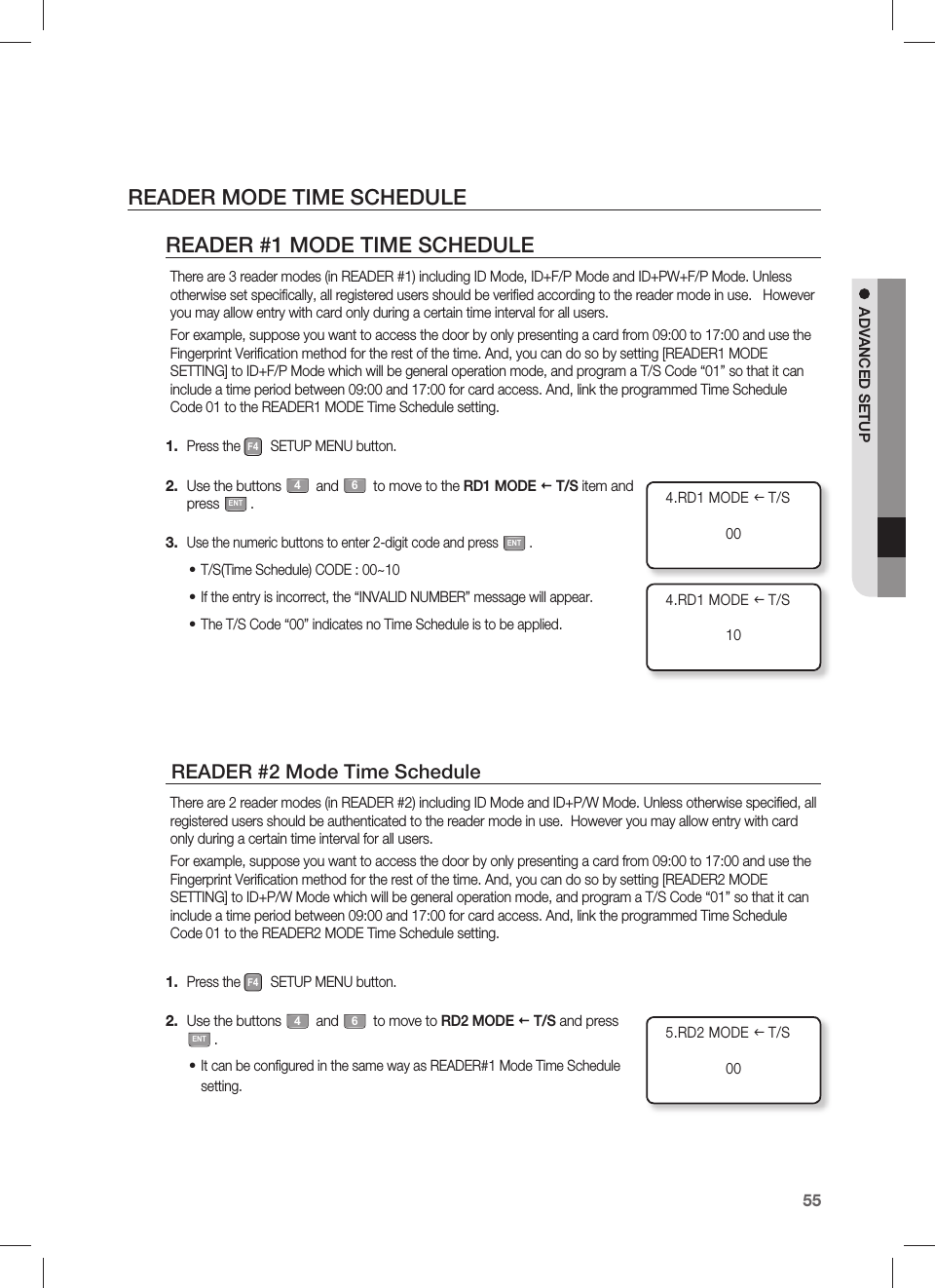 English55ADVANCED SETUPREADER MODE TIME SCHEDULEREADER #1 MODE TIME SCHEDULEThere are 3 reader modes (in READER #1) including ID Mode, ID+F/P Mode and ID+PW+F/P Mode. Unless otherwise set speciﬁ cally, all registered users should be veriﬁ ed according to the reader mode in use.   However you may allow entry with card only during a certain time interval for all users.For example, suppose you want to access the door by only presenting a card from 09:00 to 17:00 and use the Fingerprint Veriﬁ cation method for the rest of the time. And, you can do so by setting [READER1 MODE SETTING] to ID+F/P Mode which will be general operation mode, and program a T/S Code “01” so that it can include a time period between 09:00 and 17:00 for card access. And, link the programmed Time Schedule Code 01 to the READER1 MODE Time Schedule setting.Press the F4 SETUP MENU button.Use the buttons 4 and 6 to move to the RD1 MODE  T/S item and press ENT.Use the numeric buttons to enter 2-digit code and press ENT.T/S(Time Schedule) CODE : 00~10If the entry is incorrect, the “INVALID NUMBER” message will appear.The T/S Code “00” indicates no Time Schedule is to be applied. READER #2 Mode Time ScheduleThere are 2 reader modes (in READER #2) including ID Mode and ID+P/W Mode. Unless otherwise speciﬁ ed, all registered users should be authenticated to the reader mode in use.  However you may allow entry with card only during a certain time interval for all users.For example, suppose you want to access the door by only presenting a card from 09:00 to 17:00 and use the Fingerprint Veriﬁ cation method for the rest of the time. And, you can do so by setting [READER2 MODE SETTING] to ID+P/W Mode which will be general operation mode, and program a T/S Code “01” so that it can include a time period between 09:00 and 17:00 for card access. And, link the programmed Time Schedule Code 01 to the READER2 MODE Time Schedule setting.Press the F4 SETUP MENU button.Use the buttons 4 and 6 to move to RD2 MODE  T/S and press ENT.It can be conﬁ gured in the same way as READER#1 Mode Time Schedule setting.1.2.3.•••1.2.•5.RD2 MODE I T/S004.RD1 MODE I T/S004.RD1 MODE I T/S10