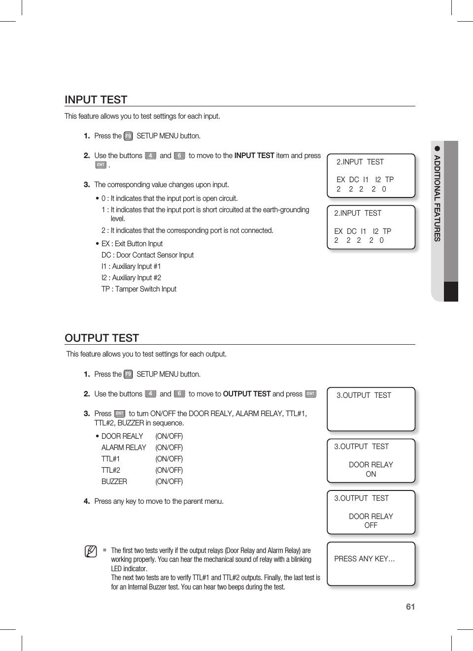 English61ADDITIONAL FEATURESINPUT TESTThis feature allows you to test settings for each input.Press the F9 SETUP MENU button.Use the buttons 4 and 6 to move to the INPUT TEST item and press ENT.The corresponding value changes upon input.0 : It indicates that the input port is open circuit.1 :  It indicates that the input port is short circuited at the earth-grounding level.2 : It indicates that the corresponding port is not connected.EX : Exit Button InputDC : Door Contact Sensor InputI1 : Auxiliary Input #1I2 : Auxiliary Input #2TP : Tamper Switch InputOUTPUT TEST This feature allows you to test settings for each output.Press the F9 SETUP MENU button.Use the buttons 4 and 6 to move to OUTPUT TEST and press ENTPress ENT to turn ON/OFF the DOOR REALY, ALARM RELAY, TTL#1, TTL#2, BUZZER in sequence.DOOR REALY  (ON/OFF)ALARM RELAY  (ON/OFF)TTL#1   (ON/OFF)TTL#2   (ON/OFF)BUZZER (ON/OFF)Press any key to move to the parent menu.The ﬁ rst two tests verify if the output relays (Door Relay and Alarm Relay) are working properly. You can hear the mechanical sound of relay with a blinking LED indicator.The next two tests are to verify TTL#1 and TTL#2 outputs. Finally, the last test is for an Internal Buzzer test. You can hear two beeps during the test.1.2.3.••1.2.3.•4.M2.INPUT  TESTEX  DC  I1   I2  TP2    2   2    2   02.INPUT  TESTEX  DC  I1   I2  TP2    2   2    2   03.OUTPUT  TEST3.OUTPUT  TESTDOOR RELAYON3.OUTPUT  TESTDOOR RELAYOFFPRESS ANY KEY…