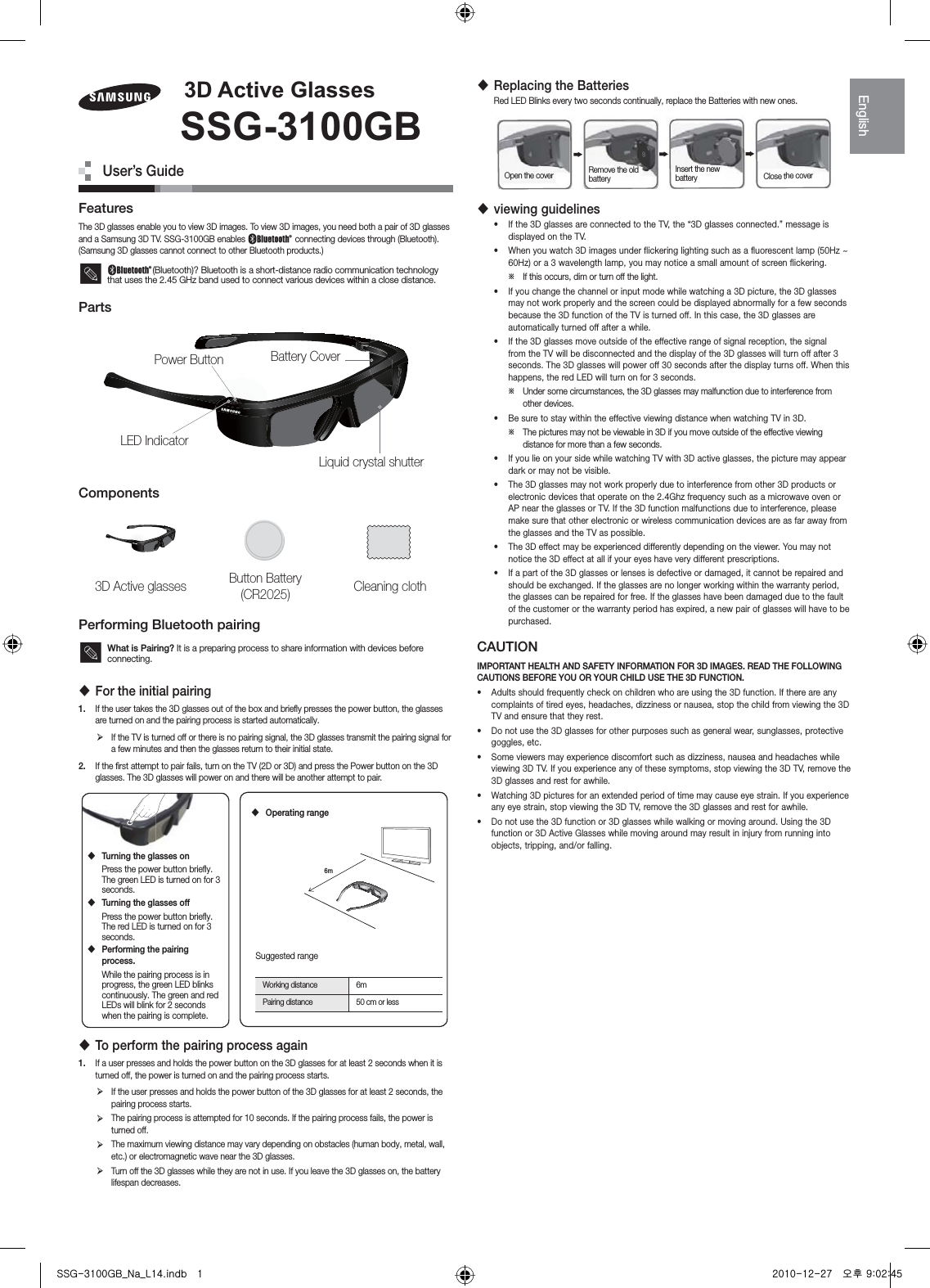 FeaturesThe 3D glasses enable you to view 3D images. To view 3D images, you need both a pair of 3D glasses and a Samsung 3D TV. SSG-3100GB enables  connecting devices through (Bluetooth). (Samsung 3D glasses cannot connect to other Bluetooth products.) (Bluetooth)? Bluetooth is a short-distance radio communication technology that uses the 2.45 GHz band used to connect various devices within a close distance.PartsComponents3D Active glasses Button Battery (CR2025) Cleaning clothPerforming Bluetooth pairingWhat is Pairing? It is a preparing process to share information with devices before connecting. For the initial pairing1.  If the user takes the 3D glasses out of the box and brieﬂy presses the power button, the glasses are turned on and the pairing process is started automatically. ¾If the TV is turned off or there is no pairing signal, the 3D glasses transmit the pairing signal for a few minutes and then the glasses return to their initial state.2.  If the ﬁrst attempt to pair fails, turn on the TV (2D or 3D) and press the Power button on the 3D glasses. The 3D glasses will power on and there will be another attempt to pair. To perform the pairing process again1.  If a user presses and holds the power button on the 3D glasses for at least 2 seconds when it is turned off, the power is turned on and the pairing process starts. ¾If the user presses and holds the power button of the 3D glasses for at least 2 seconds, the pairing process starts. ¾The pairing process is attempted for 10 seconds. If the pairing process fails, the power is turned off. ¾The maximum viewing distance may vary depending on obstacles (human body, metal, wall, etc.) or electromagnetic wave near the 3D glasses. ¾Turn off the 3D glasses while they are not in use. If you leave the 3D glasses on, the battery lifespan decreases. Replacing the BatteriesRed LED Blinks every two seconds continually, replace the Batteries with new ones. viewing guidelines•  If the 3D glasses are connected to the TV, the “3D glasses connected.” message is displayed on the TV.•  When you watch 3D images under flickering lighting such as a fluorescent lamp (50Hz ~ 60Hz) or a 3 wavelength lamp, you may notice a small amount of screen flickering. ϽIf this occurs, dim or turn off the light.•  If you change the channel or input mode while watching a 3D picture, the 3D glasses may not work properly and the screen could be displayed abnormally for a few seconds because the 3D function of the TV is turned off. In this case, the 3D glasses are automatically turned off after a while.•  If the 3D glasses move outside of the effective range of signal reception, the signal from the TV will be disconnected and the display of the 3D glasses will turn off after 3 seconds. The 3D glasses will power off 30 seconds after the display turns off. When this happens, the red LED will turn on for 3 seconds. ϽUnder some circumstances, the 3D glasses may malfunction due to interference from other devices.•  Be sure to stay within the effective viewing distance when watching TV in 3D. ϽThe pictures may not be viewable in 3D if you move outside of the effective viewing distance for more than a few seconds.•  If you lie on your side while watching TV with 3D active glasses, the picture may appear dark or may not be visible.•  The 3D glasses may not work properly due to interference from other 3D products or electronic devices that operate on the 2.4Ghz frequency such as a microwave oven or AP near the glasses or TV. If the 3D function malfunctions due to interference, please make sure that other electronic or wireless communication devices are as far away from the glasses and the TV as possible.•  The 3D effect may be experienced differently depending on the viewer. You may not notice the 3D effect at all if your eyes have very different prescriptions.•  If a part of the 3D glasses or lenses is defective or damaged, it cannot be repaired and should be exchanged. If the glasses are no longer working within the warranty period, the glasses can be repaired for free. If the glasses have been damaged due to the fault of the customer or the warranty period has expired, a new pair of glasses will have to be purchased.CAUTIONIMPORTANT HEALTH AND SAFETY INFORMATION FOR 3D IMAGES. READ THE FOLLOWING CAUTIONS BEFORE YOU OR YOUR CHILD USE THE 3D FUNCTION.•  Adults should frequently check on children who are using the 3D function. If there are any complaints of tired eyes, headaches, dizziness or nausea, stop the child from viewing the 3D TV and ensure that they rest.•  Do not use the 3D glasses for other purposes such as general wear, sunglasses, protective goggles, etc.•  Some viewers may experience discomfort such as dizziness, nausea and headaches while viewing 3D TV. If you experience any of these symptoms, stop viewing the 3D TV, remove the 3D glasses and rest for awhile.•  Watching 3D pictures for an extended period of time may cause eye strain. If you experience any eye strain, stop viewing the 3D TV, remove the 3D glasses and rest for awhile.•  Do not use the 3D function or 3D glasses while walking or moving around. Using the 3D function or 3D Active Glasses while moving around may result in injury from running into objects, tripping, and/or falling.LED IndicatorLiquid crystal shutterBattery CoverPower Button&apos;$FWLYH*ODVVHV66**%User’s GuideOpen the cover Remove the old battery Insert the new battery Close the cover Turning the glasses onPress the power button brieﬂy. The green LED is turned on for 3 seconds. Turning the glasses offPress the power button brieﬂy. The red LED is turned on for 3 seconds. Performing the pairing process.While the pairing process is in progress, the green LED blinks continuously. The green and red LEDs will blink for 2 seconds when the pairing is complete.6m Operating rangeSuggested rangeWorking distance 6mPairing distance 50 cm or less(QJOLVKzznTZXWWniusX[UGGGX YWXWTXYTY^GGG㝘䟸G`aWYa[\