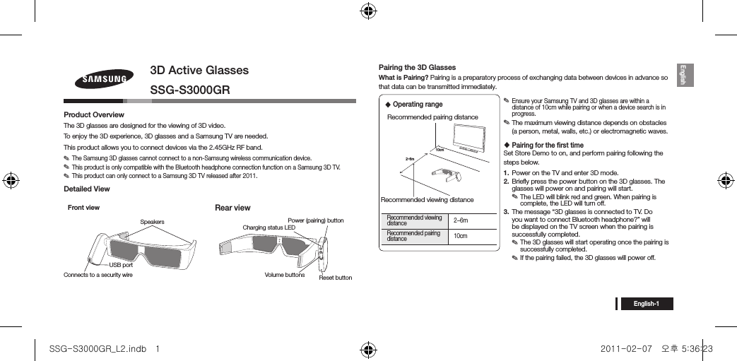 English-1English3D Active GlassesSSG-S3000GRProduct OverviewThe 3D glasses are designed for the viewing of 3D video. To enjoy the 3D experience, 3D glasses and a Samsung TV are needed.This product allows you to connect devices via the 2.45GHz RF band. ✎The Samsung 3D glasses cannot connect to a non-Samsung wireless communication device. ✎This product is only compatible with the Bluetooth headphone connection function on a Samsung 3D TV. ✎This product can only connect to a Samsung 3D TV released after 2011.Detailed ViewFront viewRear viewPairing the 3D GlassesWhat is Pairing? Pairing is a preparatory process of exchanging data between devices in advance so that data can be transmitted immediately. ✎Ensure your Samsung TV and 3D glasses are within a distance of 10cm while pairing or when a device search is in progress. ✎The maximum viewing distance depends on obstacles (a person, metal, walls, etc.) or electromagnetic waves. Pairing for the ﬁrst timeSet Store Demo to on, and perform pairing following the steps below.1.  Power on the TV and enter 3D mode.2.  Brieﬂy press the power button on the 3D glasses. The glasses will power on and pairing will start.  ✎The LED will blink red and green. When pairing is complete, the LED will turn off.3.  The message “3D glasses is connected to TV. Do you want to connect Bluetooth headphone?” will be displayed on the TV screen when the pairing is successfully completed. ✎The 3D glasses will start operating once the pairing is successfully completed. ✎If the pairing failed, the 3D glasses will power off.Reset buttonVolume buttonsPower (pairing) buttonCharging status LEDConnects to a security wireUSB portSpeakers2~6m10cmRecommended viewing distanceRecommended pairing distanceRecommended viewing distance 2~6mRecommended pairing distance 10cm Operating rangeSSG-S3000GR_L2.indb   1 2011-02-07   오후 5:36:23