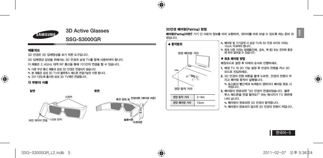 한국어-5한국어3D Active GlassesSSG-S3000GR제품개요3D 안경은 3D 입체영상을 보기 위한 도구입니다.3D 입체영상 감상을 위해서는 3D 안경과 삼성 TV를 함께 사용하여야 합니다.이 제품은 2.4GHz 대역 RF 통신을 통해 기기간의 연결을 할 수 있습니다. ✎다른 무선 통신 제품과 삼성 3D 안경은 연결되지 않습니다. ✎본 제품은 삼성 3D TV의 블루투스 헤드폰 연결기능만 지원 합니다. ✎2011년도에 출시된 삼성 3D TV에만 연결됩니다.각 부분의 이름앞면 뒷면3D안경 페어링(Pairing) 방법페어링(Paring)이란? 기기 간 서로의 정보를 미리 교환하여, 데이터를 바로 보낼 수 있도록 하는 준비 과정입니다. 동작범위  ✎페어링 및 기기검색 시 삼성 TV와 3D 안경 사이의 거리는 10cm 이내여야 합니다. ✎최대 시청 거리는 장애물(인체, 금속, 벽 등) 또는 전자파 환경에 따라 달라질 수 있습니다. 최초 페어링 방법매장모드로 설정 후 아래의 순서로 진행하세요.1. 매장 TV 의 3D 기능 설정 후 안경의 전원을 켜고 3D 모드로 진입하세요.2. 3D 안경의 전원 버튼을 짧게 누르면, 안경의 전원이 켜지고 페어링 동작이 실행됩니다.  ✎표시등의 빨간색과 녹색등이 깜박이다 페어링 완료 시 꺼집니다.3. 페어링이 완료되면 “3D 안경이 연결되었습니다. 블루 투스 헤드폰을 연결 할까요?” 라는 메시지가 TV 화면에 나타 납니다. ✎페어링이 완료되면 3D 안경이 동작합니다. ✎페어링이 완료되지 않으면 3D 안경의 전원이 꺼집니다.리셋버튼볼륨버튼전원버튼 (패어링 버튼)충전 알림 등보안 와이어 연결 USB 단자스피커2~6m10cm권장 페어링 거리권장 동작 거리권장 동작 거리 2~6m권장 페어링 거리 10cmSSG-S3000GR_L2.indb   5 2011-02-07   오후 5:36:24