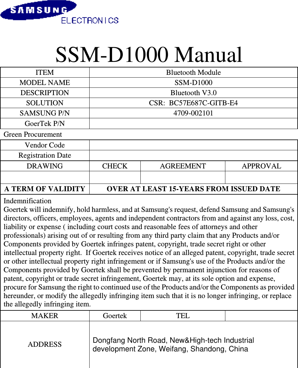                                         SSM-D1000 Manual  ITEM  Bluetooth Module  MODEL NAME  SSM-D1000 DESCRIPTION  Bluetooth V3.0 SOLUTION  CSR:  BC57E687C-GITB-E4 SAMSUNG P/N  4709-002101 GoerTek P/N   Green Procurement        Vendor Code    Registration Date    DRAWING  CHECK  AGREEMENT  APPROVAL        A TERM OF VALIDITY  OVER AT LEAST 15-YEARS FROM ISSUED DATE Indemnification Goertek will indemnify, hold harmless, and at Samsung&apos;s request, defend Samsung and Samsung&apos;s directors, officers, employees, agents and independent contractors from and against any loss, cost, liability or expense ( including court costs and reasonable fees of attorneys and other professionals) arising out of or resulting from any third party claim that any Products and/or Components provided by Goertek infringes patent, copyright, trade secret right or other intellectual property right.  If Goertek receives notice of an alleged patent, copyright, trade secret or other intellectual property right infringement or if Samsung&apos;s use of the Products and/or the Components provided by Goertek shall be prevented by permanent injunction for reasons of patent, copyright or trade secret infringement, Goertek may, at its sole option and expense, procure for Samsung the right to continued use of the Products and/or the Components as provided hereunder, or modify the allegedly infringing item such that it is no longer infringing, or replace the allegedly infringing item. MAKER  Goertek  TEL   ADDRESS   Dongfang North Road, New&amp;High-tech Industrial development Zone, Weifang, Shandong, China 