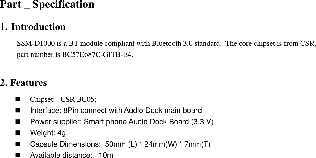          Part _ Specification  1. Introduction SSM-D1000 is a BT module compliant with Bluetooth 3.0 standard.  The core chipset is from CSR,  part number is BC57E687C-GITB-E4.  2. Features  Chipset:   CSR BC05;   Interface: 8Pin connect with Audio Dock main board   Power supplier: Smart phone Audio Dock Board (3.3 V)   Weight: 4g   Capsule Dimensions:  50mm (L) * 24mm(W) * 7mm(T)   Available distance:   10m   