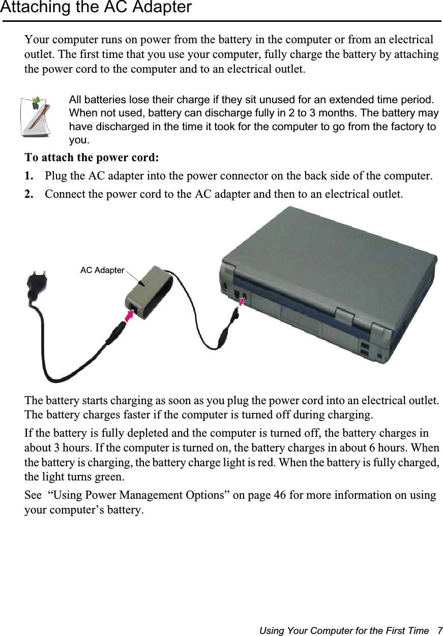 Using Your Computer for the First Time   7Attaching the AC AdapterYour computer runs on power from the battery in the computer or from an electrical outlet. The first time that you use your computer, fully charge the battery by attaching the power cord to the computer and to an electrical outlet. All batteries lose their charge if they sit unused for an extended time period. When not used, battery can discharge fully in 2 to 3 months. The battery may have discharged in the time it took for the computer to go from the factory to you.To attach the power cord:1. Plug the AC adapter into the power connector on the back side of the computer.2. Connect the power cord to the AC adapter and then to an electrical outlet.The battery starts charging as soon as you plug the power cord into an electrical outlet. The battery charges faster if the computer is turned off during charging. If the battery is fully depleted and the computer is turned off, the battery charges in about 3 hours. If the computer is turned on, the battery charges in about 6 hours. When the battery is charging, the battery charge light is red. When the battery is fully charged, the light turns green.See  “Using Power Management Options” on page 46 for more information on using your computer’s battery.AC Adapter